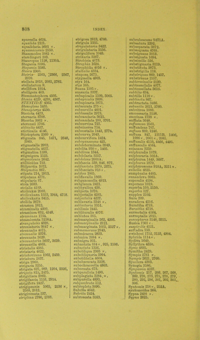 spnroella 4624. squalida 2121. squalidnria 3691 x. squamicornis 2550. Stammodes 3885 x . staudingeri 203. Stauropus 1128, 1130A. Stegania 3596. Stegania 3595. Steira 2360. Stciria- 2365, [2366, 2367, 2370. stellata 2018, 2085, 2782. stellatarum 9. stellifera 1954. stelligera 403. Stemmatophora 4505. Stenia 4229, 4238, 4367. STEMIDM 4365. Stenoglene 1435. Stenopteryx 4530. Stericta 4473. sternaria 3708. Sterrba 3662 x . stevensii 1766. stibialis 4437. sticticalis 4146. Stictoptera 2360 x. stigmata 845, 1471, 2648, 3960. stigmatalis 29S2. stigmatella 4637. stigmatiea 1598. stigmigera 1523. stigmoleuca 2642. stilbioides 732. Stilpnotia 1072. Stilpnotia 867. stipata 214, 2913. stipatana 4771. stipularis 87. stola 2683. stolalis 4189. stoliczkffi 2080. stoliczkana 1553, 1944, 4758. stoliczkaria 3415. stolida 2679. stramen 1812. straminalis 4302. etraminea 632, 4348. straminea 1734. stramineata 3158A. strangulaUs 4328. streniataria 3647 x. strenualis 4075. strenuaUs 2376. strenuata 3629. strenuataria 3627, 3629. strenuella 4868. striatalis 4385. striataria 4022. striatovirens 1962, 2439. striatura 2837. striga 2960. strigaria 3255. strigata 627, 989, 1204, 2326, strigata 815, 2475. strigidisca 2062. strigifascia 1153, 2914. strigifera 2427. strigipennis 1065, 2536 x, 2588, 2812. strigivenata 537. slriglina 2786, 2788. strigosa 2813, 4788. strigula 1335. strigulataria 3422. strigulataria 3556. strigulifora 1043. strixaria 3267. Strobisia 4873. Strophia 1624. Strophidia 4016 x. stultalis 4334. stuposa 2675. stygmella 4903. styx 164. styx 165. Suana 1505 x . suasaria 3337. subapicalis 1199, 3005. subapicalis 2899. subapicaria 3871. subaurata 275 x . subaurella 4601. subbasalis 2973. suboaudaria 3615. subcaadata 280, 3701. suboervina 727. subcinerea 714. subcostalis 1443, 2774. subourva 2043. subcurvifera 1424. subcyanescens 425. subdeterminata 3949. snbdita 930 x , 1405. subdives 1344. subdolaria 3557. subdolens 2008A. subfascia 539, 846, 877. subfasciata 2370, 2375. subfasciata 918 x . subfixa 1865. subflavalis 1869. subganomella 4913. subglauca 2421. subhyalina 438. subjeeta 1070. subjectalis 4285. subjectalis 4227. sublavaria 3348 x. sublectaria 3351. sublimis 2445. sublituralis 4076. sublutea 385. submargiualis 262, 4203. submarginalis 2121. submarginata 1055, 2527 x . submemomns 2843. submicacea 2833. submira 2684 x. subnigra 931. subnotata SS4 x , 925, 1106. subnotata 1326. subobliqua 2365 x . subobliquaria 3994. suboblitella 4604. subobscurata 3228. subocbraceella 4803. subornata 673. subparallela 1490. subplagiata 3284, x . subpurella 4893. subquadrata 512. subrepleta 3090. Subrita 4642. Subrita 2424. subroseata 3583. ! subrubescens 7)871 A. subsatura 2292. subseparata 3872. subsequana 4768. subsignans 3013. subsignata 1694. subsimilis 526. substigmaria 3119. substituta 3873. substrigilis 118. subsirigosa 869, 1457. substruens 2557. 8ubtermi'nali8 2120. subtessellalis 4077. subtessellata 3616. 8ubtili8 634. subtilis 1118 x. subtincta 867. subtractata 3186. subunita 2621, 2760. subvitrea 1088. successaria 3138. succinea 1738 x. sufflata 3648. suffumosa 2561. suffundens 707. su.ffv.sa 889,1246. suffusa 847, 1315B. 1406, 1996 x , 2001 x , 2081. suffusalis 4159, 4166, 4495. suffuscalis 4584. suiasasa 3259. sulphuralis 1879. sulphuraria 502A. sulphurea 1449, 3667. sulphurea 1879. sulpburescens 918A, 3211 x . sulzella 4825. sumptualis 4405. sunandeva 3985. snperalis 4198. superans 1019. superba 510, 2150. superba 127. supplex 2102. Sura 209. suradeva 4516. Surattha 4719. Surattha 4718. surrectalis 4164. surreptalis 2915. snsceptana 3148, 3311. Sugica 1301 x . suspic'ilis 4121. suttadra 753. s-vinboei 1752, 3153, 4904. Sybrida 1114 x. Sydiva 1649. Syllythra 4350. Syme 4895. Symitlia 2429. Sympis 2761 x. Sympis 2621, 2760. Syuclera 4303. Synegia 3586. Syngamia 4237. Syntomis 217. 266, 267, 268, 269. 270, 273. 275, 278, 279, 280, 292, 296, 301, 302. 303, 306. Syntomis 218 x , 252A. syntomoides 264. Sypna 2498 x . Sypna 2625.