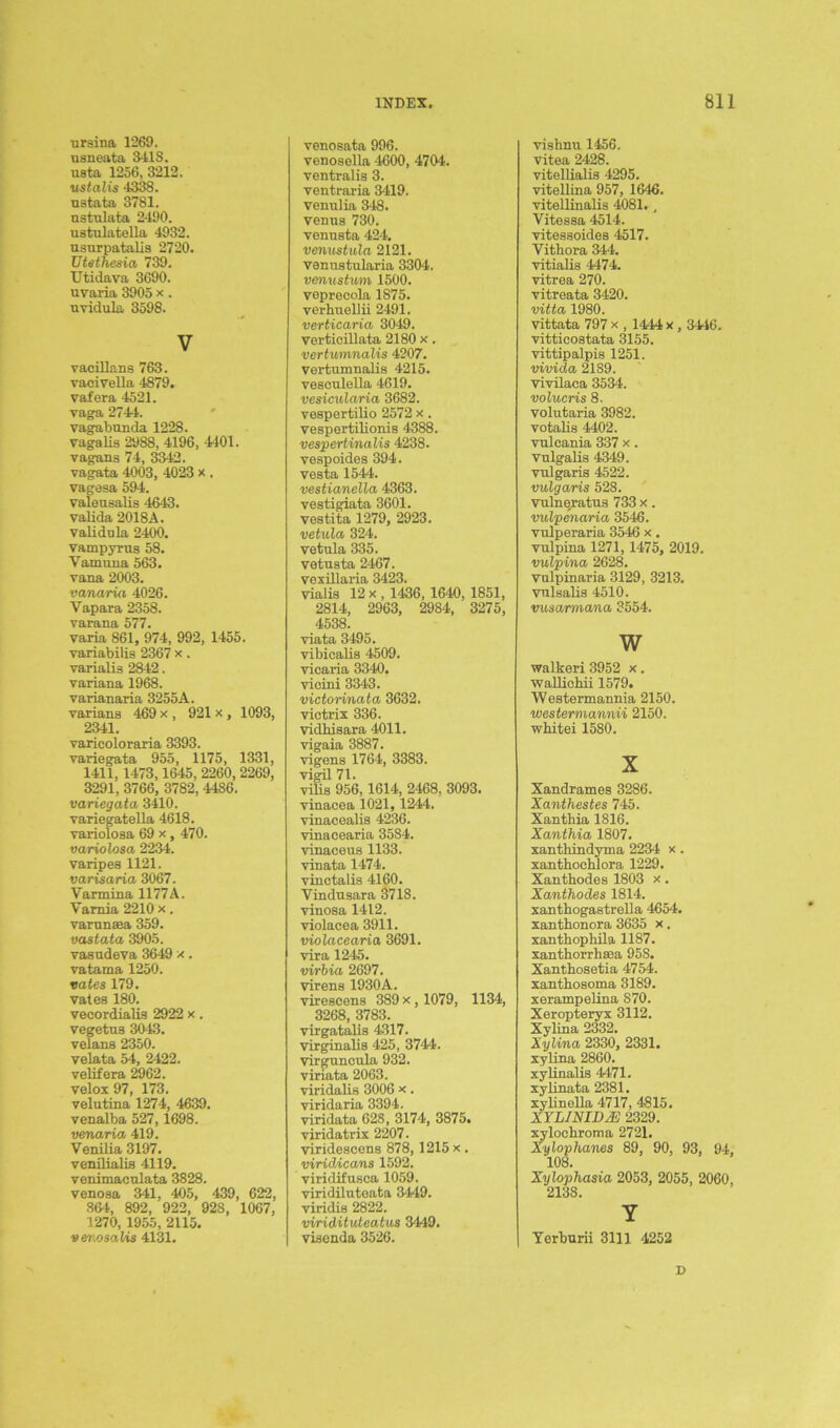 ursina 1269. usneata 341S. usta 1256, 3212. ustalis 4338. ustata 3781. ustulata 2490. ustulatella 4932. usurpatalis 2720. Utethesia 739. TJtidava 3690. uvaria 3905 x. uvidula 3598. V vacillans 763. vacivella 4879. vafera 4521. yaga 2744. vagabunda 1228. vagalis 2988, 4196, 4401. vagans 74, 3342. vagata 4003, 4023 x . vagesa 594. valeusalis 4643. valida 2018A. validula 2400. vampyrus 58. Yamuna 563. vana 2003. vanaria 4026. Yapara 2358. varana 577. varia 861, 974, 992, 1455. variabilis 2367 x . varialis 2842. variana 1968. varianaria 3255A. yarians 469 x , 921 x , 1093, 2341. varicoloraria 3393. yariegata 955, 1175, 1331, 1411, 1473,1645, 2260, 2269, 3291, 3766, 3782, 4486. variegatei 3410. yariegatella 4618. variolosa 69 x, 470. variolosa 2234. varipes 1121. varisaria 3067. Varmina 1177A. Yamia 2210 x. varnnffia 359. vastata 3905. vasudeva 3649 x. vatama 1250. rates 179. vales 180. vecordialis 2922 x . vegetus 3043. velans 2350. velata 54, 2422. velifera 2962. velox 97, 173. velutina 1274, 4639. venalba 527,1698. venaria 419. Venilia 3197. venilialis 4119. venimaculata 3828. venosa 341, 405, 439, 622, 864, 892, 922, 928, 1067, 1270, 1955, 2115. vev.oso.Us 4131. venosata 996. venosella 4600, 4704. ventralis 3. ventraria 3419. venulia 348. Venus 730. venusta 424. venustula 2121. vemistularia 3304. venustum 1500. veprecola 1875. verhuellii 2491. verticaria 3049. yerticillata 2180 x. vertumnalis 4207. Vertumnalis 4215. vesculella 4619. vesicularia 3682. vespertilio 2572 x. vespertilionis 4388. vespertinalis 4238. yespoides 394. vesta 1544. vestianella 4363. vestigiata 3601. vestita 1279, 2923. vetula 324. vetula 335. vetusta 2467. vexillaria 3423. vialis 12 x, 1436, 1640, 1851, 2814, 2963, 2984, 3275, 4538. viata 3495. vibicalis 4509. vicaria 3340. vicini 3343. victorinatu 3632. victrix 336. vidhisara 4011. vigaia 3887. vigens 1764, 3383. vigil 71. vilis 956,1614, 2468, 3093. vinacea 1021, 1244. vinacealis 4236. vinacearia 3584. vinaceus 1133. vinata 1474. yinctalis 4160. Yindusara 3718. vinosa 1412. violaeea 3911. violacearia 3691. vira 1245. virbia 2697. Virens 1930A. virescens 389 x , 1079, 1134, 3268, 3783. virgatalis 4317. virginalis 425, 3744. virguncula 932. viriata 2063. yiridalis 3006 x. viridaria 3394. viridata 628, 3174, 3875. viridatrix 2207. viridescens 878, 1215 x . virid/ica/ns 1592. viridifusca 1059. viridiluteata 3449. yiridis 2822. viridituteatus 3449. visenda 3526. vishnu 1456. vitea 2428. vitellialis 4295. vitellina 957, 1646. vitellinalis 4081., Vitessa 4514. vitessoides 4517. Vithora 344. vitialis 4474. vitrea 270. vitreata 3420. vitta 1980. vittata 797 x , 1444 x, 3446. vitticostata 3155. vittipalpis 1251. vivida 2189. vivilaca 3534. volucris 8. volutaria 3982. votalis 4402. vulcania 337 x. vnlgalis 4349. vulgaris 4522. vulgaris 528. vulneratus 733 x. vulpenaria 3546. vulperaria 3546 x. vulpina 1271,1475, 2019. vulpina 2628. vulpinaria 3129, 3213. vulsalis 4510. vusarmana 3554. w walkeri 3952 x. wallichii 1579. Westermannia 2150. westermannii 2150. whitei 1580. X Xandrames 3286. Xanthestes 745. Xantbia 1816. Xanthia 1807. xanthindyma 2234 x . xantbocblora 1229. Xanthodes 1803 x. Xanthodes 1814. xanthogastrella 4654. xanthonora 3635 x, xanthophila 1187. xantborrhaea 95S. Xanthosetia 4754. xantbosoma 3189. xerampelina 870. Xeropteryx 3112. Xylina 2332. Xylina 2330, 2331. xylina 2860. xylinalis 4471. xylinata 2381. xylinella 4717, 4815. XYLINID/E 2329. xyloebroma 2721. Xylophones 89, 90, 93, 94, 108. Xylophasia 2053, 2055, 2060, 2138. Y Yerburii 3111 4252 D