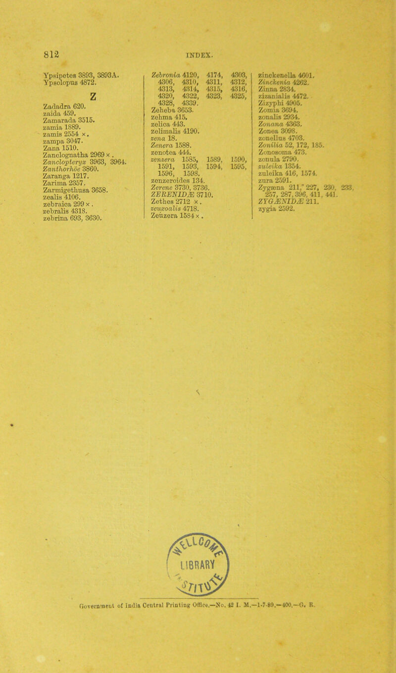 Ypsipotoa 3893, 3893A. Ypsolopus 4872. z Zadadra G20. zaida 459. Zamarada 3515. zamia 1S89. zamis 2554 x. zampa 3047 • Zana 1510. Zanclognatha 2969 x . Zanclopteryx 3963, 3964. Zanthorhoe 3860. Zaranga 1217. Zarima 2357. Zarmigetliusa 3658. zealis 4106. zebraica 299 x. zebralis 4318. zebrina 693, 3630. Zelrotvia 4120, 4306, 4310, 4313, 4314, 4320, 4322, 4.328, 43.39. Zeheba 3653. zohma 415. zelica 443. zelimalis 4190. zma 18. Zenera 1588. 4174, 4303, 4311, 4.312, 4315, 4316, 4323, 4325, zenotea 444. zenzera 1585, 1589, 1590, 1591, 1593, 1594, 1595, 1596, 1598. zenzeroides 134. Zerene 3730, 3736. ZERENID2E 3710. Zethes 2712 x. zeuxoalis 4718. Zeuzera 1584 x. zinckenella 4601. Zinckenia 4262. Zinna 28.34. zizanialis 4472. Zizyphi 4905. Zomia 3694. zonalLs 2934. Zonana 4363. Zonea 3098. zonellus 4703. ZoniUa 52, 172, 185. Zonogoma 473. zonula 2790. zuleika 1354. zuleika 416, 1574. zura 2591. Zygaena 211/ 227, 230. 233. 257, 287.396. 411. 441. ZYG.ESIUjE 211. zygia 2592. Government oC India Central Printing Office,—No. 12 I. 31,—1-7-89.—100.—G. R.