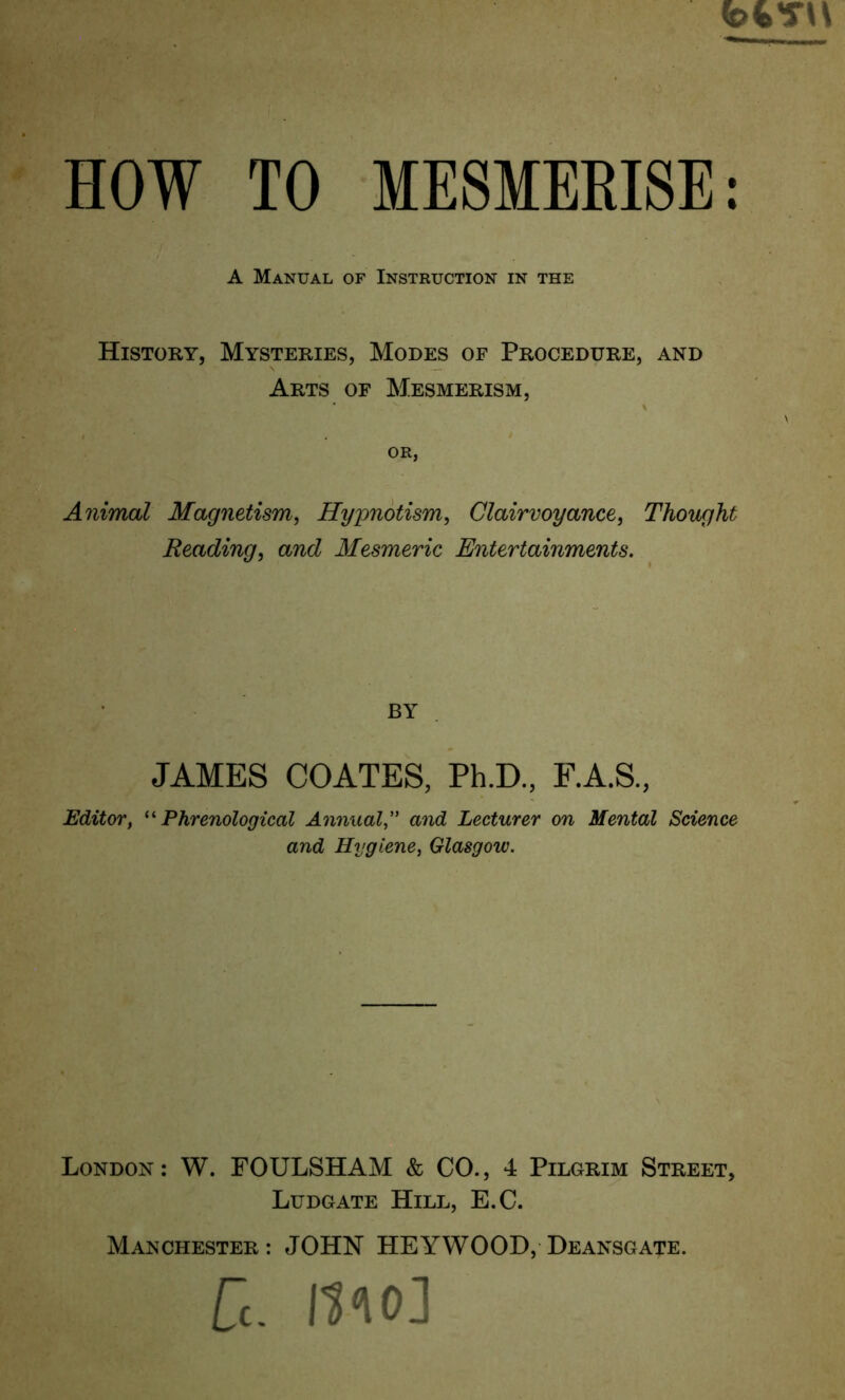 HOW TO MESMERISE: History, Mysteries, Modes of Procedure, and Arts of Mesmerism, OR, Animal Magnetism, Hypnotism, Clairvoyance, Thought Reading, and Mesmeric Entertainments. Editor, ^^Phrenological Annual, and Lecturer on Mental Science and Hygiene, Glasgow. London: W. FOULSHAM & CO., 4 Pilgrim Street, Ludgate Hill, E.C. Manchester: JOHN HEYWOOD, Deansgate. A Manual of Instruction in the BY JAMES COATES, Ph.D., F.A.S.