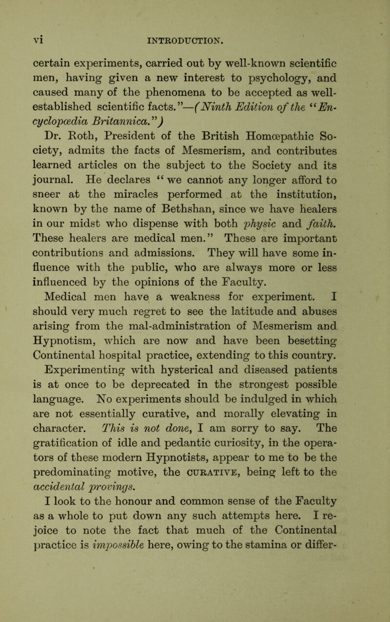 certain experiments, carried out by well-known scientific men, having given a new interest to psychology, and caused many of the phenomena to be accepted as well- established scientific facts.”—(Ninth Edition of the ^^En- cyclopcedia Britannica. Dr. Roth, President of the British Homoepathic So- ciety, admits the facts of Mesmerism, and contributes learned articles on the subject to the Society and its journal. He declares we caniiot any longer afford to sneer at the miracles performed at the institution, known by the name of Bethshan, since we have healers in our midst Avho dispense with both yhysic and faith. These healers are medical men.” These are important contributions and admissions. They will have some in- fluence with the public, who are always more or less influenced by the opinions of the Faculty. Medical men have a weakness for experiment. I should very much regret to see the latitude and abuses arising from the mal-administration of Mesmerism and Hypnotism, which are now and have been besetting Continental hospital practice, extending to this country. Experimenting with hysterical and diseased patients is at once to be deprecated in the strongest possible language. No experiments should be indulged in which are not essentially curative, and morally elevating in character. This is not done^ I am sorry to say. The gratification of idle and pedantic curiosity, in the opera- tors of these modern Hypnotists, appear to me to be the predominating motive, the curative, being left to the accidental provings. I look to the honour and common sense of the Faculty as a whole to put down any such attempts here. I re- joice to note the fact that much of the Continental practice is impossible here, owing to the stamina or differ-