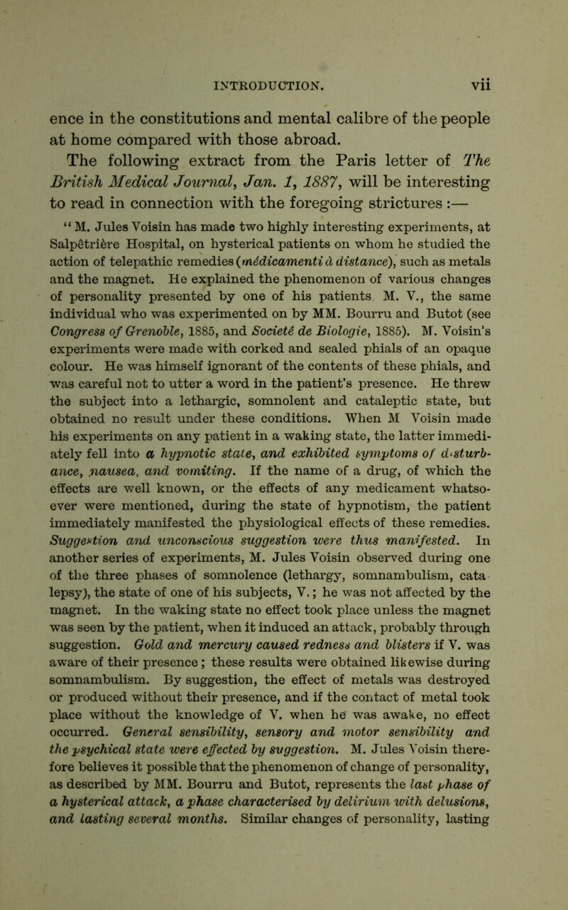 ence in the constitutions and mental calibre of the people at home compared with those abroad. The following extract from the Paris letter of The British Medical Journal, Jan. 1, 1887, will be interesting to read in connection with the foregoing strictures :— “ M. Jules Voisin has made two highly interesting experiments, at Salpgtri^re Hospital, on hysterical patients on whom he studied the action of telepathic YQmQdiQs{m6dicamenti(jidistance), such as metals and the magnet. He explained the phenomenon of various changes of personality presented by one of his patients M. V., the same individual who was experimented on by MM. Bourru and Butot (see Congress of Grenoble, 1885, and Society de Biologie, 1885). M. Voisin’s experiments were made with corked and sealed phials of an opaque colour. He was himself ignorant of the contents of these phials, and was careful not to utter a word in the patient’s presence. He threw the subject into a lethargic, somnolent and cataleptic state, but obtained no result under these conditions. When M Voisin made his experiments on any patient in a waking state, the latter immedi- ately fell into a hypnotic stale, and exhibited symptoms of disturb- ance, nausea, and vomiting. If the name of a drug, of which the effects are well known, or the effects of any medicament whatso- ever were mentioned, during the state of hypnotism, the patient immediately manifested the physiological effects of these remedies. SuggeHion and unconscious suggestion were thus manifested. In another series of experiments, M. Jules Voisin observed during one of the three phases of somnolence (lethargy, somnambulism, cata lepsy), the state of one of his subjects, V.; he was not affected by the magnet. In the waking state no effect took place unless the magnet was seen by the patient, when it induced an attack, probably through suggestion. Gold and mercury caused redness and blisters if V. was aware of their presence; these results were obtained likewise during somnambulism. By suggestion, the effect of metals was destroyed or produced without their presence, and if the contact of metal took place without the knowledge of V. when he was awake, no effect occurred. General sensibility, sensory and motor sensibility and the psychical state were effected by suggestion. M. Jules Voisin there- fore believes it possible that the phenomenon of change of personality, as described by MM. Bourru and Butot, represents the last phase of a hysterical attack, a phase characterised by delirium with delusions, and lasting several months. Similar changes of personality, lasting