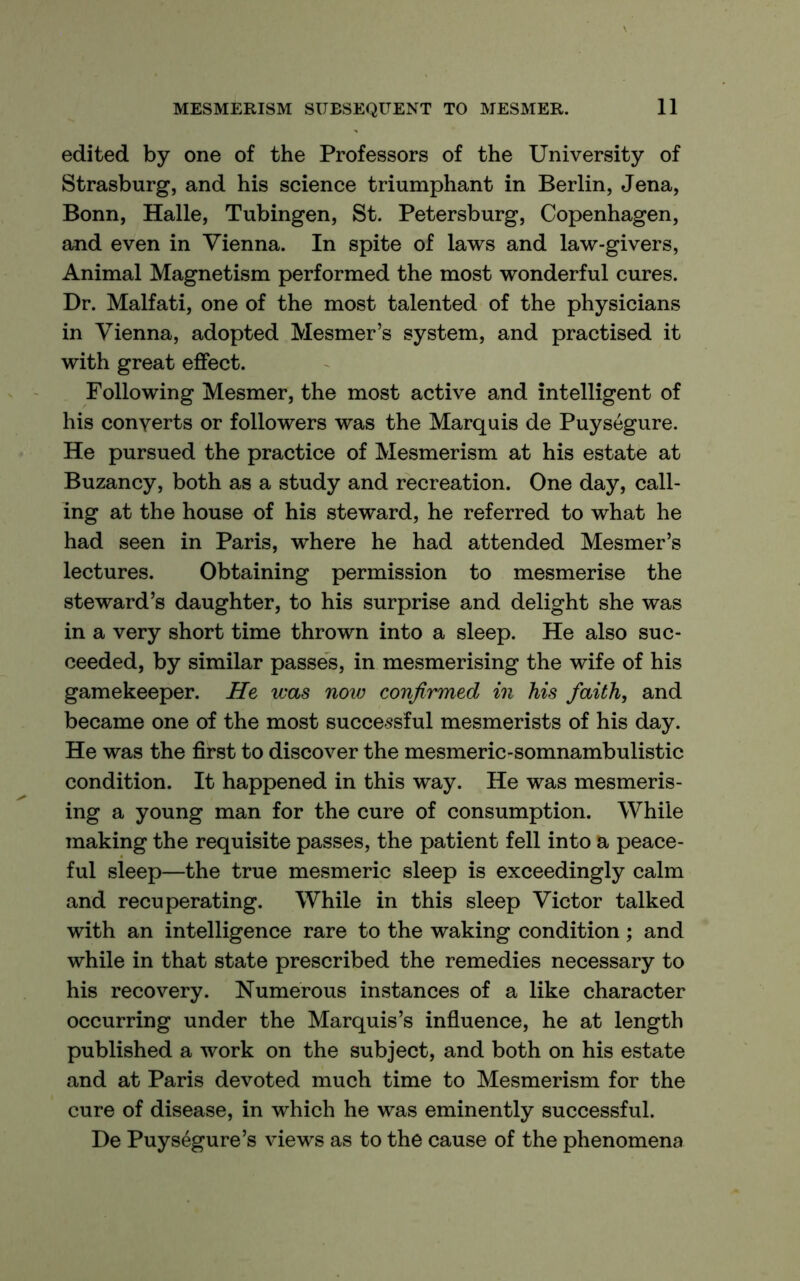 edited by one of the Professors of the University of Strasburg, and his science triumphant in Berlin, Jena, Bonn, Halle, Tubingen, St. Petersburg, Copenhagen, and even in Vienna. In spite of laws and law-givers. Animal Magnetism performed the most wonderful cures. Dr. Malfati, one of the most talented of the physicians in Vienna, adopted Mesmer’s system, and practised it with great effect. Following Mesmer, the most active and intelligent of his converts or followers was the Marquis de Puysegure. He pursued the practice of Mesmerism at his estate at Buzancy, both as a study and recreation. One day, call- ing at the house of his steward, he referred to what he had seen in Paris, where he had attended Mesmer’s lectures. Obtaining permission to mesmerise the steward’s daughter, to his surprise and delight she was in a very short time thrown into a sleep. He also suc- ceeded, by similar passes, in mesmerising the wife of his gamekeeper. He was now confirmed in his faith, and became one of the most successful mesmerists of his day. He was the first to discover the mesmeric-somnambulistic condition. It happened in this way. He was mesmeris- ing a young man for the cure of consumption. While making the requisite passes, the patient fell into a peace- ful sleep—the true mesmeric sleep is exceedingly calm and recuperating. While in this sleep Victor talked with an intelligence rare to the waking condition; and while in that state prescribed the remedies necessary to his recovery. Numerous instances of a like character occurring under the Marquis’s influence, he at length published a work on the subject, and both on his estate and at Paris devoted much time to Mesmerism for the cure of disease, in which he was eminently successful. De Puysegure’s views as to the cause of the phenomena