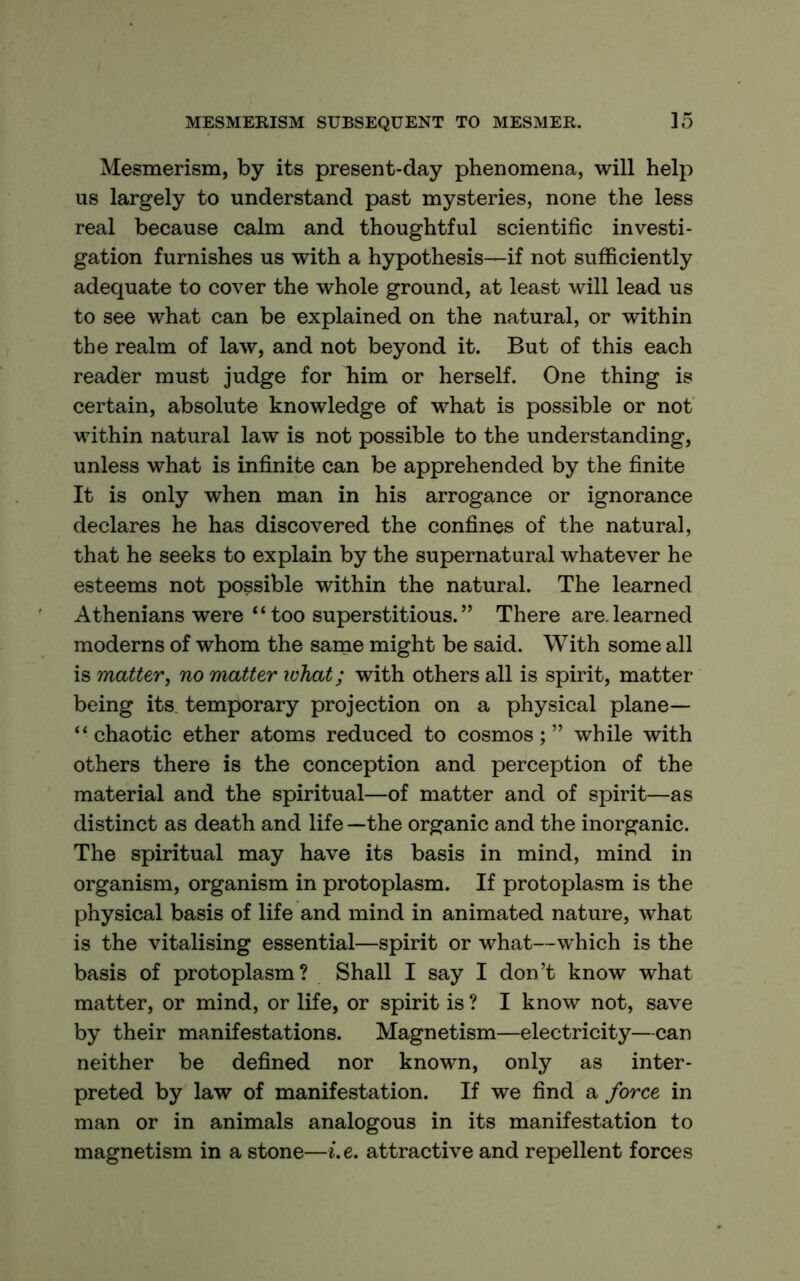 Mesmerism, by its present-day phenomena, will help us largely to understand past mysteries, none the less real because calm and thoughtful scientific investi- gation furnishes us with a hypothesis—if not sufficiently adequate to cover the whole ground, at least will lead us to see what can be explained on the natural, or within the realm of law, and not beyond it. But of this each reader must judge for him or herself. One thing is certain, absolute knowledge of what is possible or not within natural law is not possible to the understanding, unless what is infinite can be apprehended by the finite It is only when man in his arrogance or ignorance declares he has discovered the confines of the natural, that he seeks to explain by the supernatural whatever he esteems not possible within the natural. The learned Athenians were “too superstitious.” There are.learned moderns of whom the same might be said. With some all is matter^ no matter what; with others all is spirit, matter being its, temporary projection on a physical plane— “chaotic ether atoms reduced to cosmos;” while with others there is the conception and perception of the material and the spiritual—of matter and of spirit—as distinct as death and life —the organic and the inorganic. The spiritual may have its basis in mind, mind in organism, organism in protoplasm. If protoplasm is the physical basis of life and mind in animated nature, what is the vitalising essential—spirit or what—which is the basis of protoplasm? Shall I say I don’t know what matter, or mind, or life, or spirit is ? I know not, save by their manifestations. Magnetism—electricity—can neither be defined nor known, only as inter- preted by law of manifestation. If we find a force in man or in animals analogous in its manifestation to magnetism in a stone—i.e, attractive and repellent forces