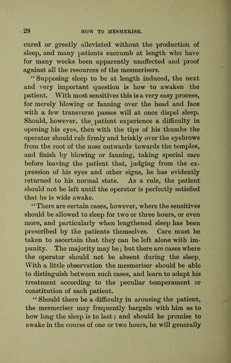 cured or greatly alleviated without the production of sleep, and many patients succumb at length who have for many weeks been apparently unaffected and proof against all the resources of the mesmerisers. “Supposing sleep to be at length induced, the next and very important question is how to awaken the patient. With most sensitives this is a very easy process, for merely blowing or fanning over the head and face with a few transverse passes will at once dispel sleep. Should, however, the patient experience a difficulty in opening his eyes, then with the tips of his thumbs the operator should rub firmly and briskly over the eyebrows from the root of the nose outwards towards the temples, and finish by blowing or fanning, taking special care before leaving the patient that, judging from the ex- pression of his eyes and other signs, he has evidently returned to his normal state. As a rule, the patient should not be left until the operator is perfectly satisfied that he is wide awake. ‘ ‘ There are certain cases, however, where the sensitives should be allowed to sleep for two or three hours, or even more, and particularly when lengthened sleep has been prescribed by the patients themselves. Care must be taken to ascertain that they can be left alone with im- punity. The majority may be; but there are cases where the operator should not be absent during the sleep. With a little observation the mesmeriser should be able to distinguish between such cases, and learn to adapt his treatment according to the peculiar temperament or constitution of each patient. “ Should there be a difficulty in arousing the patient, the mesmeriser may frequently bargain with him as to how long the sleep is to last; and should he promise to awake in the course of one or two hours, he will generally