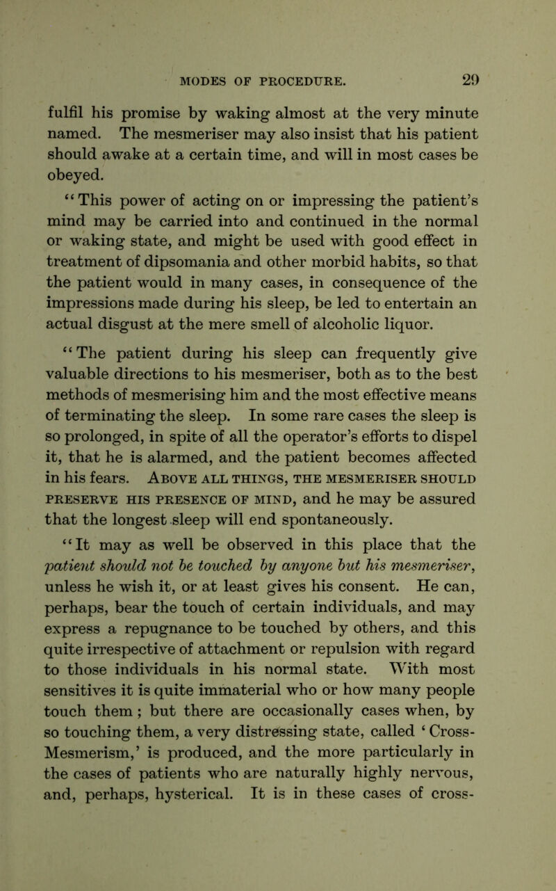 fulfil his promise by waking almost at the very minute named. The mesmeriser may also insist that his patient should awake at a certain time, and will in most cases be obeyed. “This power of acting on or impressing the patient’s mind may be carried into and continued in the normal or waking state, and might be used with good effect in treatment of dipsomania and other morbid habits, so that the patient would in many cases, in consequence of the impressions made during his sleep, be led to entertain an actual disgust at the mere smell of alcoholic liquor. “The patient during his sleep can frequently give valuable directions to his mesmeriser, both as to the best methods of mesmerising him and the most effective means of terminating the sleep. In some rare cases the sleep is so prolonged, in spite of all the operator’s efforts to dispel it, that he is alarmed, and the patient becomes affected in his fears. Above all things, the mesmeriser should PRESERVE HIS PRESENCE OF MIND, and he may be assured that the longest sleep will end spontaneously. “It may as well be observed in this place that the 'patient should not he touched hy anyone hut his mes'meriser, unless he wish it, or at least gives his consent. He can, perhaps, bear the touch of certain individuals, and may express a repugnance to be touched by others, and this quite irrespective of attachment or repulsion with regard to those individuals in his normal state. With most sensitives it is quite immaterial who or how many people touch them; but there are occasionally cases when, by so touching them, a very distressing state, called ‘ Cross- Mesmerism,’ is produced, and the more particularly in the cases of patients who are naturally highly nervous, and, perhaps, hysterical. It is in these cases of cross-