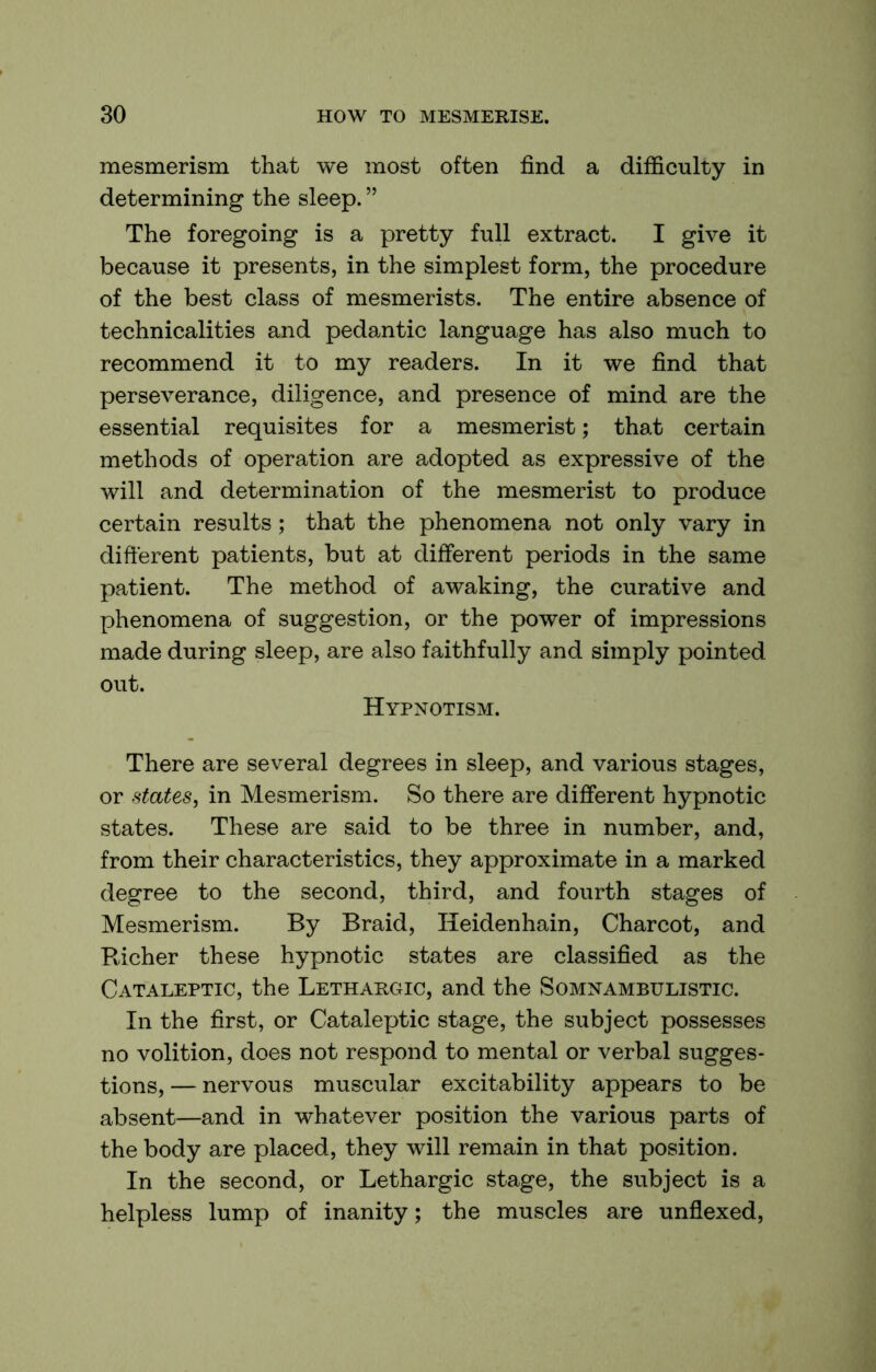 mesmerism that we most often find a difficulty in determining the sleep. ” The foregoing is a pretty full extract. I give it because it presents, in the simplest form, the procedure of the best class of mesmerists. The entire absence of technicalities and pedantic language has also much to recommend it to my readers. In it we find that perseverance, diligence, and presence of mind are the essential requisites for a mesmerist; that certain methods of operation are adopted as expressive of the will and determination of the mesmerist to produce certain results; that the phenomena not only vary in different patients, but at different periods in the same patient. The method of awaking, the curative and phenomena of suggestion, or the power of impressions made during sleep, are also faithfully and simply pointed out. Hypnotism. There are several degrees in sleep, and various stages, or states, in Mesmerism. So there are different hypnotic states. These are said to be three in number, and, from their characteristics, they approximate in a marked degree to the second, third, and fourth stages of Mesmerism. By Braid, Heidenhain, Charcot, and Bicher these hypnotic states are classified as the Cataleptic, the Lethargic, and the Somnambulistic. In the first, or Cataleptic stage, the subject possesses no volition, does not respond to mental or verbal sugges- tions, — nervous muscular excitability appears to be absent—and in whatever position the various parts of the body are placed, they will remain in that position. In the second, or Lethargic stage, the subject is a helpless lump of inanity; the muscles are unflexed.