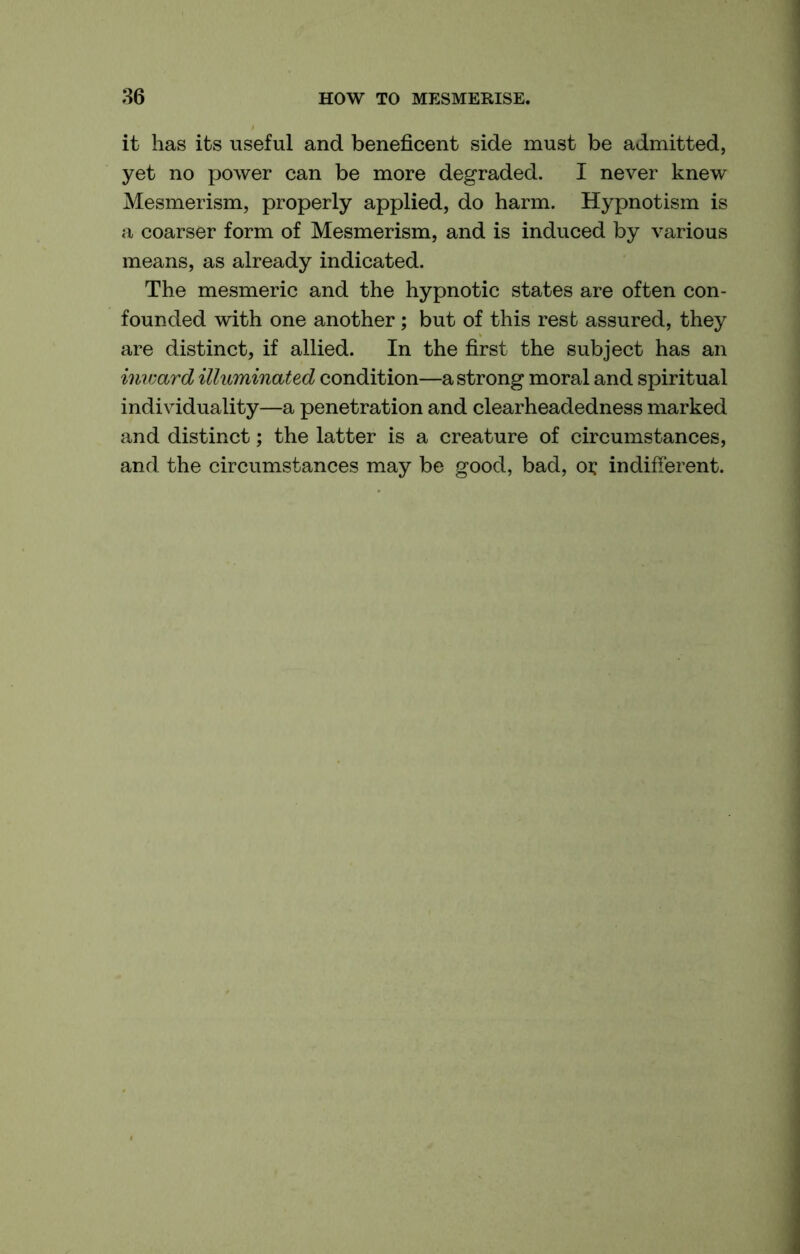 it has its useful and beneficent side must be admitted, yet no power can be more degraded. I never knew Mesmerism, properly applied, do harm. Hypnotism is a coarser form of Mesmerism, and is induced by various means, as already indicated. The mesmeric and the hypnotic states are often con- founded with one another; but of this rest assured, they are distinct, if allied. In the first the subject has an inward illuminated condition—a strong moral and spiritual individuality—a penetration and clearheadedness marked and distinct; the latter is a creature of circumstances, and the circumstances may be good, bad, oi: indifferent.