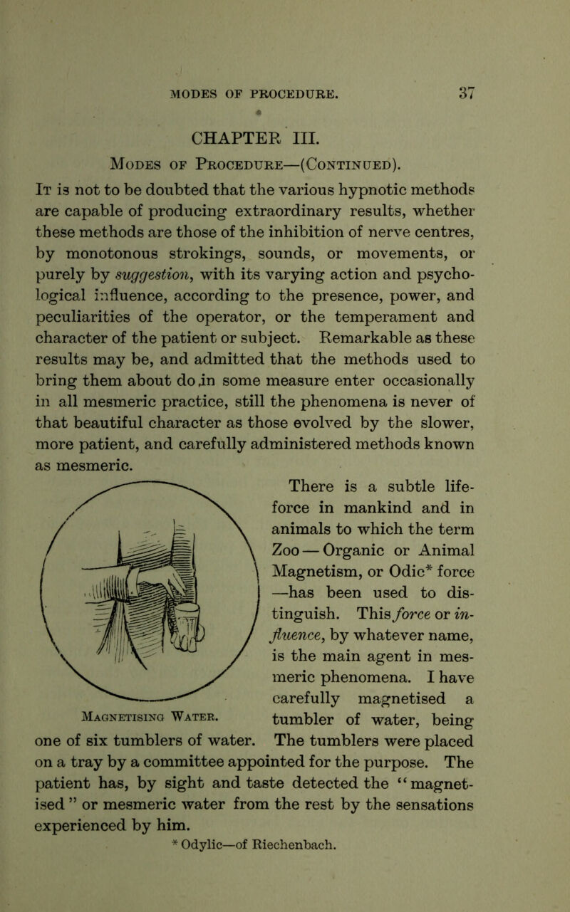 CHAPTER III. Modes of Procedure—(Continued). It is not to be doubted that the various hypnotic methods are capable of producing extraordinary results, whether these methods are those of the inhibition of nerve centres, by monotonous strokings, sounds, or movements, or purely by suggestion^ with its varying action and psycho- logical influence, according to the presence, power, and peculiarities of the operator, or the temperament and character of the patient or subject. Remarkable as these results may be, and admitted that the methods used to bring them about do .in some measure enter occasionally in all mesmeric practice, still the phenomena is never of that beautiful character as those evolved by the slower, more patient, and carefully administered methods known as mesmeric. There is a subtle life- force in mankind and in animals to which the term Zoo — Organic or Animal Magnetism, or Odic* force —has been used to dis- tinguish. This force or in- fluence, by whatever name, is the main agent in mes- meric phenomena. I have carefully magnetised a Magnetising Water. tumbler of water, being one of six tumblers of water. The tumblers were placed on a tray by a committee appointed for the purpose. The patient has, by sight and taste detected the “magnet- ised ” or mesmeric water from the rest by the sensations experienced by him. * Odylic—of Riechenbach.