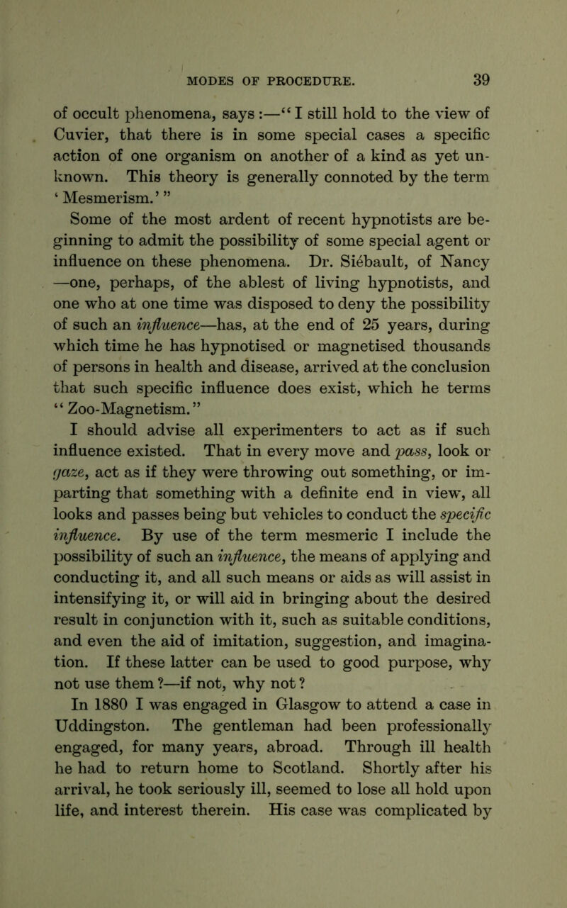 of occult phenomena, says :—‘‘ I still hold to the view of Cuvier, that there is in some special cases a specific action of one organism on another of a kind as yet un- known. This theory is generally connoted by the term ‘ Mesmerism.’ ” Some of the most ardent of recent hypnotists are be- ginning to admit the possibility of some special agent or influence on these phenomena. Dr. Siebault, of Nancy —one, perhaps, of the ablest of living hypnotists, and one who at one time was disposed to deny the possibility of such an influence—has, at the end of 25 years, during which time he has hypnotised or magnetised thousands of persons in health and disease, arrived at the conclusion that such specific influence does exist, which he terms “ Zoo-Magnetism.” I should advise all experimenters to act as if such influence existed. That in every move and pass, look or cjaze, act as if they were throwing out something, or im- parting that something with a definite end in view, all looks and passes being but vehicles to conduct the specific influence. By use of the term mesmeric I include the possibility of such an influence, the means of applying and conducting it, and all such means or aids as will assist in intensifying it, or will aid in bringing about the desired result in conjunction with it, such as suitable conditions, and even the aid of imitation, suggestion, and imagina- tion. If these latter can be used to good purpose, why not use them ?—if not, why not ? In 1880 I was engaged in Glasgow to attend a case in Uddingston. The gentleman had been professionally engaged, for many years, abroad. Through ill health he had to return home to Scotland. Shortly after his arrival, he took seriously ill, seemed to lose all hold upon life, and interest therein. His case was complicated by