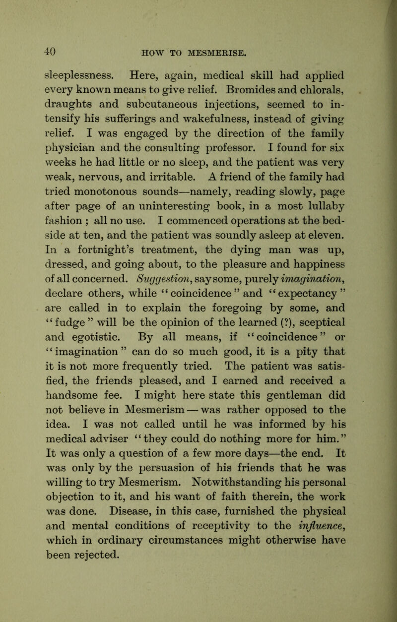 sleeplessness. Here, again, medical skill had applied every known means to give relief. Bromides and chlorals, draughts and subcutaneous injections, seemed to in- tensify his sufferings and wakefulness, instead of giving relief. I was engaged by the direction of the family physician and the consulting professor. I found for six weeks he had little or no sleep, and the patient was very weak, nervous, and irritable. A friend of the family had tried monotonous sounds—namely, reading slowly, page after page of an uninteresting book, in a most lullaby fashion ; all no use. I commenced operations at the bed- side at ten, and the patient was soundly asleep at eleven. In a fortnight’s treatment, the dying man was up, dressed, and going about, to the pleasure and happiness of all concerned. Suggestion, say some, purely imagination, declare others, while “ coincidence ” and “expectancy” are called in to explain the foregoing by some, and “fudge ” will be the opinion of the learned (?), sceptical and egotistic. By all means, if “coincidence” or ‘ ‘ imagination ” can do so much good, it is a pity that it is not more frequently tried. The patient was satis- fied, the friends pleased, and I earned and received a handsome fee. I might here state this gentleman did not believe in Mesmerism — was rather opposed to the idea. I was not called until he was informed by his medical adviser “they could do nothing more for him.” It was only a question of a few more days—the end. It was only by the persuasion of his friends that he was willing to try Mesmerism. Notwithstanding his personal objection to it, and his want of faith therein, the work was done. Disease, in this case, furnished the physical and mental conditions of receptivity to the influence, which in ordinary circumstances might otherwise have been rejected.