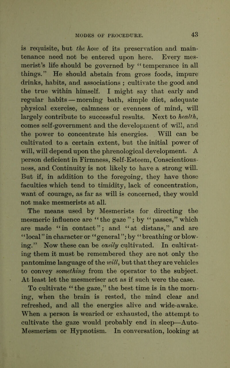 is requisite, but the hoio of its preservation and main- tenance need not be entered upon here. Every mes- merist’s life should be governed by ‘‘temperance in all things.” He should abstain from gross foods, impure drinks, habits, and associations ; cultivate the good and the true within himself. I might say that early and regular habits — morning bath, simple diet, adequate physical exercise, calmness or evenness of mind, will largely contribute to successful results. Next to health, comes self-government and the development of will, and the power to concentrate his energies. Will can be cultivated to a certain extent, but the initial power of will, will depend upon the phrenological development. A person deficient in Firmness, Self-Esteem, Conscientious- ness, and Continuity is not likely to have a strong will. But if, in addition to the foregoing, they have those faculties which tend to timidity, lack of concentration, want of courage, as far as will is concerned, they would not make mesmerists at all. The means used by Mesmerists for directing the mesmeric influence are “ the gaze ” ; by “ passes,” which are made “in contact”; and “at distans,” and are ‘ ‘ local ” in character or ‘ ‘ general ”; by “ breathing or blow- ing.” Now these can be eas^7y cultivated. In cxiltivat- ing them it must be remembered they are not only the pantomime language of the will, but that they are vehicles to convey something from the operator to the subject. At least let the mesmeriser act as if such were the case. To cultivate “the gaze,” the best time is in the morn- ing, when the brain is rested, the mind clear and refreshed, and all the energies alive and wide-awake. When a person is wearied or exhausted, the attempt to cultivate the gaze would probably end in sleep—Auto- Mesmerism or Hypnotism. In conversation, looking at