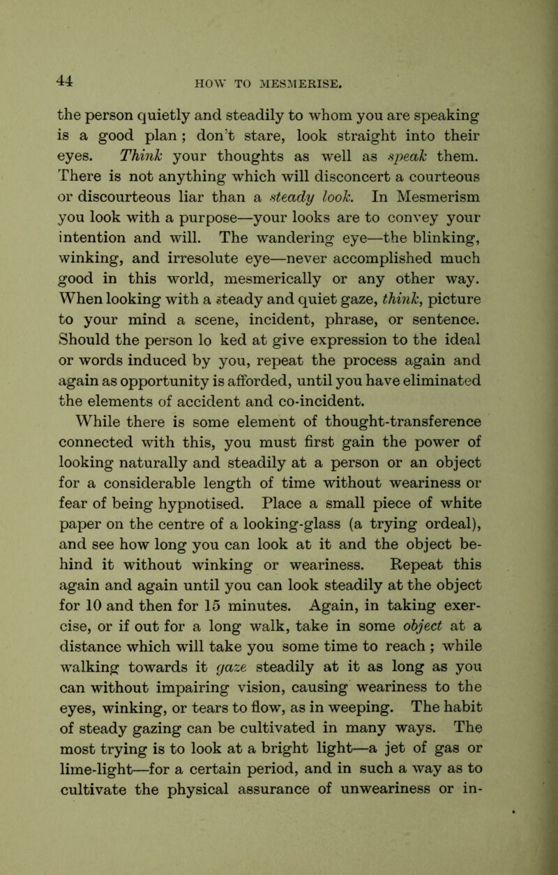 the person quietly and steadily to whom you are speaking is a good plan; don’t stare, look straight into their eyes. Think your thoughts as well as speak them. There is not anything which will disconcert a courteous or discourteous liar than a steady look. In Mesmerism you look with a purpose—your looks are to convey your intention and will. The wandering eye—the blinking, winking, and irresolute eye—never accomplished much good in this world, mesmerically or any other way. When looking with a ©teady and quiet gaze, think, picture to your mind a scene, incident, phrase, or sentence. Should the person lo ked at give expression to the ideal or words induced by you, repeat the process again and again as opportunity is afforded, until you have eliminated the elements of accident and co-incident. While there is some element of thought-transference connected with this, you must first gain the power of looking naturally and steadily at a person or an object for a considerable length of time without weariness or fear of being hypnotised. Place a small piece of white paper on the centre of a looking-glass (a trying ordeal), and see how long you can look at it and the object be- hind it without winking or weariness. Repeat this again and again until you can look steadily at the object for 10 and then for 15 minutes. Again, in taking exer- cise, or if out for a long walk, take in some object at a distance which will take you some time to reach ; while walking towards it yaze steadily at it as long as you can without impairing vision, causing weariness to the eyes, winking, or tears to flow, as in weeping. The habit of steady gazing can be cultivated in many ways. The most trying is to look at a bright light—a jet of gas or lime-light—for a certain period, and in such a way as to cultivate the physical assurance of unweariness or in-