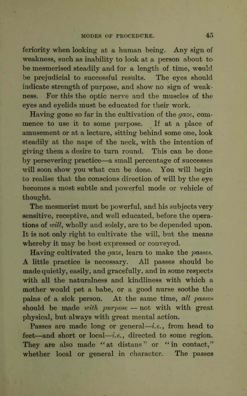 feriority when looking at a human being. Any sign of weakness, such as inability to look at a person about to be mesmerised steadily and for a length of time, would be prejudicial to successful results. The eyes should indicate strength of purpose, and show no sign of weak- ness. For this the optic nerve and the muscles of the eyes and eyelids must be educated for their work. Having gone so far in the cultivation of the gaze, com- mence to use it to some purpose. If at a place of amusement or at a lecture, sitting behind some one, look steadily at the nape of the neck, with the intention of giving them a desire to turn round. This can be done by persevering practice—a small percentage of successes will soon show you what can be done. You will begin to realise that the conscious direction of will by the eye becomes a most subtle and powerful mode or vehicle of thought. The mesmerist must be powerful, and his subjects very sensitive, receptive, and well educated, before the opera- tions of will, wholly and solely, are to be depended upon. It is not only right to cultivate the will, but the means whereby it may be best expressed or conveyed. Having cultivated the gaze, learn to make the passes. A little practice is necessary. All passes should be made quietly, easily, and gracefully, and in some respects with all the naturalness and kindliness with which a mother would pet a babe, or a good nurse soothe the pains of a sick person. At the same time, all passe,^ should be made with j)urpose — not with with great physical, but always with great mental action. Passes are made long or general—i.e., from head to feet—and short or local—i.e., directed to some region. They are also made “at distans ” or “in contact,” whether local or general in character. The passes