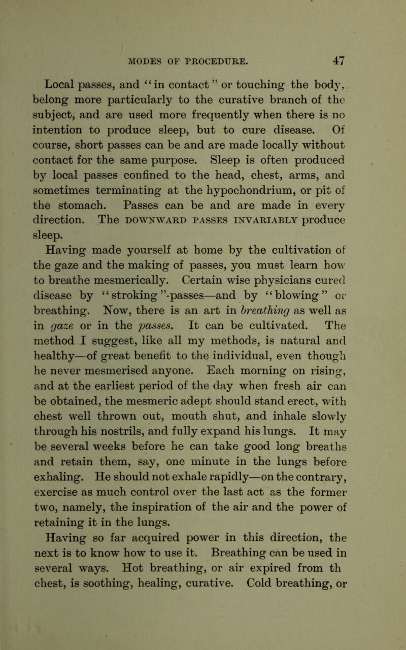 Local passes, and “in contact” or touching the bodj^ belong more particularly to the curative branch of the subject, and are used more frequently when there is no intention to produce sleep, but to cure disease. Of course, short passes can be and are made locally without contact for the same purpose. Sleep is often produced by local passes confined to the head, chest, arms, and sometimes terminating at the hypochondrium, or pit of the stomach. Passes can be and are made in every direction. The downward passes invariably produce sleep. Having made yourself at home by the cultivation of the gaze and the making of passes, you must learn how to breathe mesmerically. Certain wise physicians cured disease by “ stroking’’-passes—and by “blowing” or breathing. Now, there is an art in breathing as well as in gaze or in the passes. It can be cultivated. The method I suggest, like all my methods, is natural and healthy—of great benefit to the individual, even though he never mesmerised anyone. Each morning on rising, and at the earliest period of the day when fresh air can be obtained, the mesmeric adept should stand erect, with chest well thrown out, mouth shut, and inhale slowly through his nostrils, and fully expand his lungs. It may be several weeks before he can take good long breaths and retain them, say, one minute in the lungs before exhaling. He should not exhale rapidly—on the contrary, exercise as much control over the last act as the former two, namely, the inspiration of the air and the power of retaining it in the lungs. Having so far acquired power in this direction, the next is to know how to use it. Breathing can be used in several ways. Hot breathing, or air expired from th chest, is soothing, healing, curative. Cold breathing, or