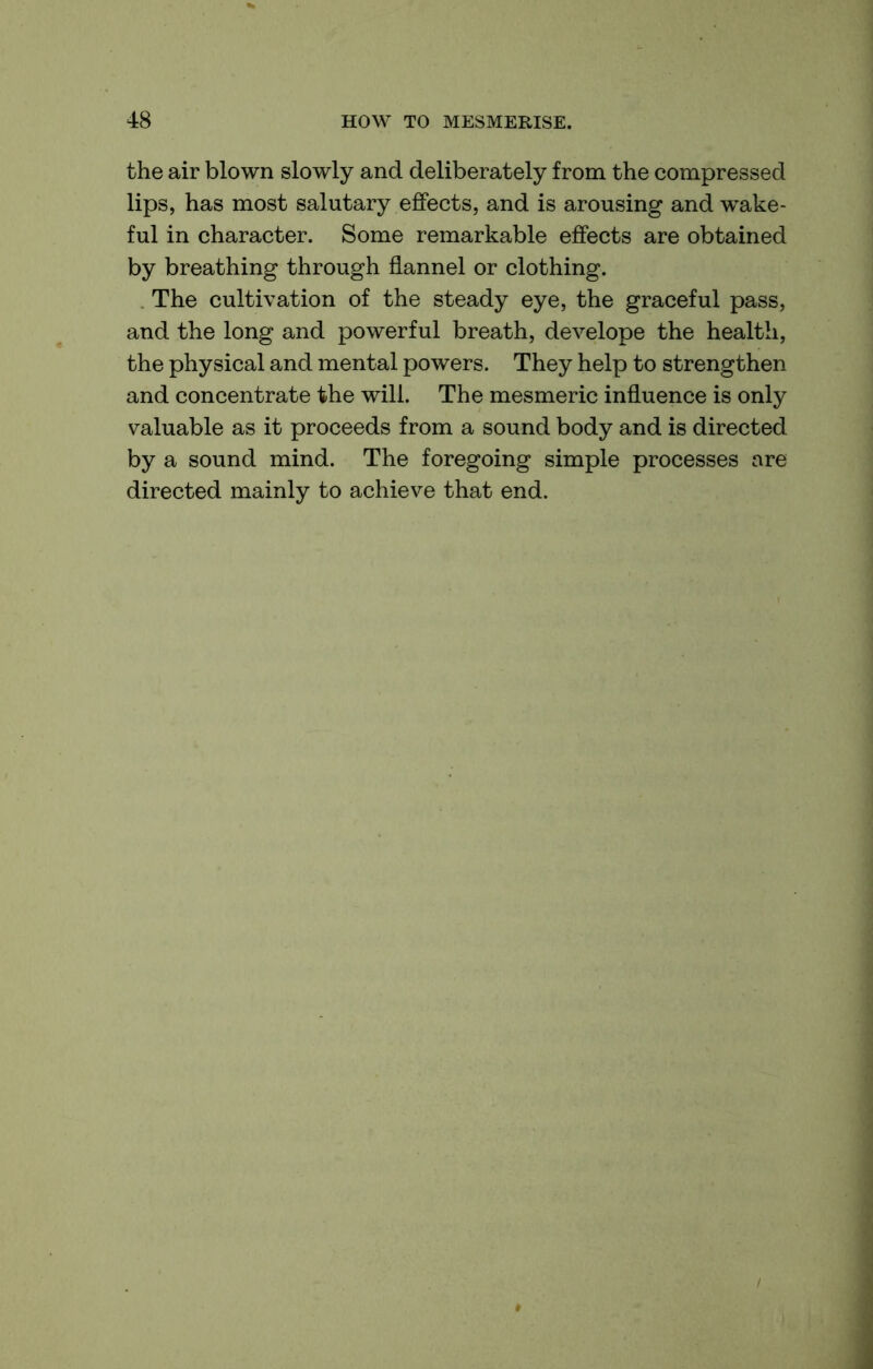 the air blown slowly and deliberately from the compressed lips, has most salutary effects, and is arousing and wake- ful in character. Some remarkable effects are obtained by breathing through flannel or clothing. The cultivation of the steady eye, the graceful pass, and the long and powerful breath, develope the health, the physical and mental powers. They help to strengthen and concentrate the will. The mesmeric influence is only valuable as it proceeds from a sound body and is directed by a sound mind. The foregoing simple processes are directed mainly to achieve that end.