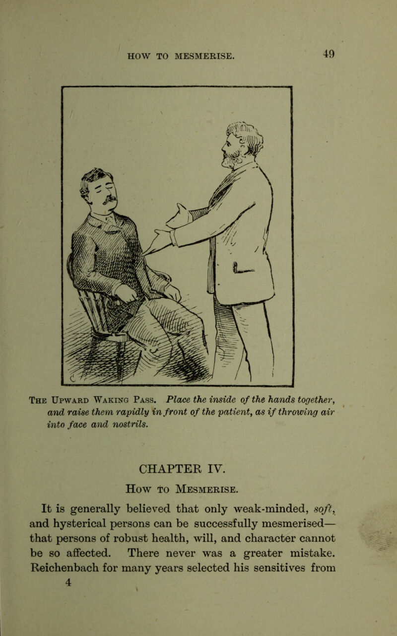 The Upward Waking Pass. Place the inside of the hands together, and raise them rapidly in front of the patient, as if throwing air into face and nostrils. CHAPTER IV. How TO Mesmerise. It is generally believed that only weak-minded, soft, and hysterical persons can be successfully mesmerised— that persons of robust health, will, and character cannot be so affected. There never was a greater mistake. Reichenbach for many years selected his sensitives from 4