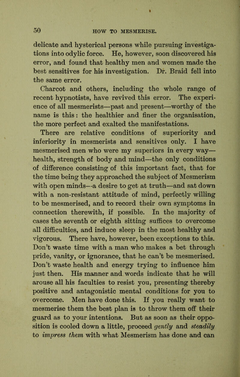 delicate and hysterical persons while pursuing investiga- tions into odylic force. He, however, soon discovered his error, and found that healthy men and women made the best sensitives for his investigation. Dr. Braid fell into the same error. Charcot and others, including the whole range of recent hypnotists, have revived this error. The experi- ence of all mesmerists—past and present—worthy of the name is this: the healthier and finer the organisation, the more perfect and exalted the manifestations. There are relative conditions of superiority and inferiority in mesmerists and sensitives only. I have mesmerised men who were my superiors in every way— health, strength of body and mind—the only conditions of difference consisting of this important fact, that for the time being they approached the subject of Mesmerism with open minds—a desire to get at truth—and sat down with a non-resistant attitude of mind, perfectly willing to be mesmerised, and to record their own symptoms in connection therewith, if possible. In the majority of cases the seventh or eighth sitting suffices to overcome all difficulties, and induce sleep in the most healthy and vigorous. There have, however, been exceptions to this. Don’t waste time with a man who makes a bet through pride, vanity, or ignorance, that he can’t be mesmerised. Don’t waste health and energy trying to influence him just then. His manner and words indicate that he will arouse all his faculties to resist you, presenting thereby positive and antagonistic mental conditions for you to overcome. Men have done this. If you really want to mesmerise them the best plan is to throw them off their guard as to your intentions. But as soon as their oppo- sition is cooled down a little, proceed gently and steadily to impress them with what Mesmerism has done and can
