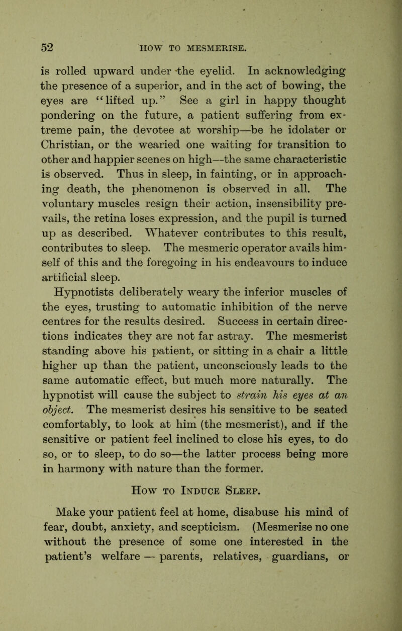 is rolled upward under -the eyelid. In acknowledging the presence of a superior, and in the act of bowing, the eyes are ‘lifted up.” See a girl in happy thought pondering on the future, a patient suffering from ex- treme pain, the devotee at worship—be he idolater or Christian, or the wearied one waiting for transition to other and happier scenes on high—the same characteristic is observed. Thus in sleep, in fainting, or in approach- ing death, the phenomenon is observed in all. The voluntary muscles resign their action, insensibility pre- vails, the retina loses expression, and the pupil is turned up as described. Whatever contributes to this result, contributes to sleep. The mesmeric operator avails him- self of this and the foregoing in his endeavours to induce artificial sleep. Hypnotists deliberately weary the inferior muscles of the eyes, trusting to automatic inhibition of the nerve centres for the results desired. Success in certain direc- tions indicates they are not far astray. The mesmerist standing above his patient, or sitting in a chair a little higher up than the patient, unconsciously leads to the same automatic effect, but much more naturally. The hypnotist will cause the subject to strain his eyes at an object. The mesmerist desires his sensitive to be seated comfortably, to look at him (the mesmerist), and if the sensitive or patient feel inclined to close his eyes, to do so, or to sleep, to do so—the latter process being more in harmony with nature than the former. How TO Induce Sleep. Make your patient feel at home, disabuse his mind of fear, doubt, anxiety, and scepticism. (Mesmerise no one without the presence of some one interested in the patient’s welfare — parents, relatives, guardians, or