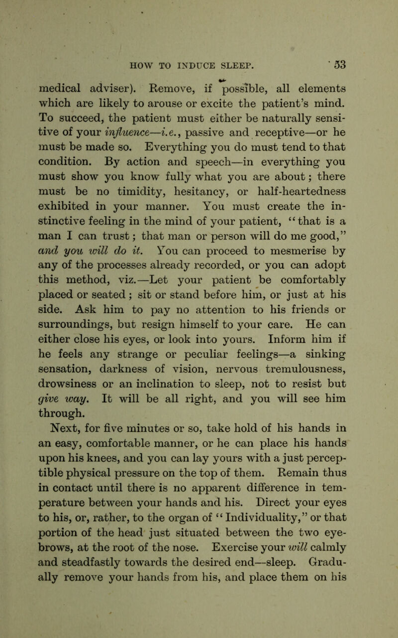 medical adviser). Remove, if possible, all elements which are likely to arouse or excite the patient’s mind. To succeed, the patient must either be naturally sensi- tive of your influence—^. e., passive and receptive—or he must be made so. Everything you do must tend to that condition. By action and speech—in everything you must show you know fully what you are about; there must be no timidity, hesitancy, or half-heartedness exhibited in your manner. You must create the in- stinctive feeling in the mind of your patient, “that is a man I can trust; that man or person will do me good, ” and you will do it. You can proceed to mesmerise by any of the processes already recorded, or you can adopt this method, viz.—Let your patient be comfortably placed or seated; sit or stand before him, or just at his side. Ask him to pay no attention to his friends or surroundings, but resign himself to your care. He can either close his eyes, or look into yours. Inform him if he feels any strange or peculiar feelings—a sinking sensation, darkness of vision, nervous tremulousness, drowsiness or an inclination to sleep, not to resist but give way. It will be all right, and you will see him through. Next, for five minutes or so, take hold of his hands in an easy, comfortable manner, or he can place his hands upon his knees, and you can lay yours with a just percep- tible physical pressure on the top of them. Remain thus in contact until there is no apparent difference in tem- perature between your hands and his. Direct your eyes to his, or, rather, to the organ of “ Individuality,” or that portion of the head just situated between the two eye- brows, at the root of the nose. Exercise your will calmly and steadfastly towards the desired end—sleep. Gradu- ally remove your hands from his, and place them on his