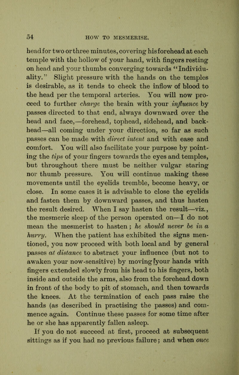 head for two or three minutes, covering his forehead at each temple with the hollow of your hand, with fingers resting on head and your thumbs converging towards “Individu- ality.” Slight pressure with the hands on the temples is desirable, as it tends to check the inflow of blood to the head per the temporal arteries. You will now pro- ceed to further charge the brain with your influence by passes directed to that end, always downward over the head and face,—forehead, tophead, sidehead, and back- head—all coming under your direction, so far as such passes can be made with direct intent and with ease and comfort. You will also facilitate your purpose by point- ing the tips of your fingers towards the eyes and temples, but throughout there must be neither vulgar staring nor thumb pressure. You will continue making these movements until the eyelids tremble, become heavy, or close. In some cases it is advisable to close the eyelids and fasten them by downward passes, and thus hasten the result desired. When I say hasten the result—viz., the mesmeric sleep of the person operated on—I do not mean the mesmerist to hasten; he should never he in a hurry. When the patient has exhibited the signs men- tioned, you now proceed with both local and by general passes at distance to abstract your influence (but not to awaken your now-sensitive) by moving fyour hands with fingers extended slowly from his head to his fingers, both inside and outside the arms, also from the forehead down in front of the body to pit of stomach, and then towards the knees. At the termination of each pass raise the hands (as described in practising the passes) and com- mence again. Continue these passes for some time after he or she has apparently fallen asleep. If you do not succeed at first, proceed at subsequent sittings as if you had no previous failure; and when once