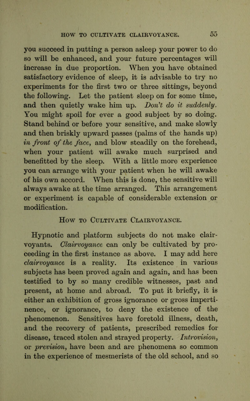 you succeed in putting a person asleep your power to do so will be enhanced, and your future percentages will increase in due proportion. When you have obtained satisfactory evidence of sleep, it is advisable to try no experiments for the first two or three sittings, beyond the following. Let the patient sleep on for some time, and then quietly wake him up. DonH do it suddenly. You might spoil for ever a good subject by so doing. Stand behind or before your sensitive, and make slowly and then briskly upward passes (palms of the hands up) in front of the face, and blow steadily on the forehead, when your patient will awake much surprised and benefitted by the sleep. With a little more experience you can arrange with your patient when he will awake of his own accord. When this is done, the sensitive will always awake at the time arranged. This arrangement or experiment is capable of considerable extension or modification. How TO Cultivate Clairvoyance. Hypnotic and platform subjects do not make clair- voyants. Clairvoyance can only be cultivated by pro- ceeding in the first instance as above. I may add here clairvoyance is a reality. Its existence in various subjects has been proved again and again, and has been testified to by so many credible witnesses, past and present, at home and abroad. To put it briefly, it is either an exhibition of gross ignorance or gross imperti- nence, or ignorance, to deny the existence of the phenomenon. Sensitives have foretold illness, death, and the recovery of patients, prescribed remedies for disease, traced stolen and strayed property. Introvision, or 'prevision, have been and are phenomena so common in the experience of mesmerists of the old school, and so