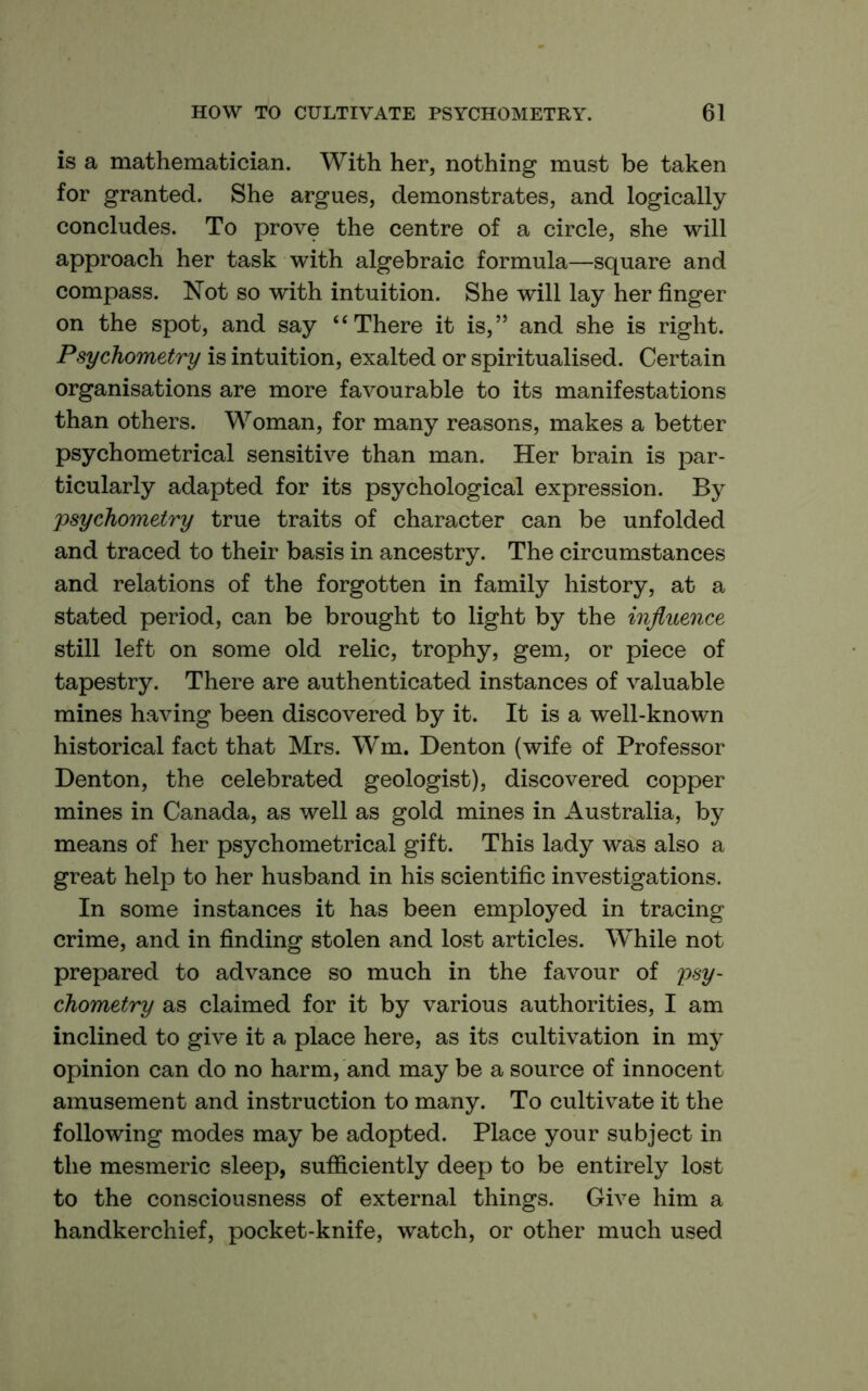 is a mathematician. With her, nothing must be taken for granted. She argues, demonstrates, and logically concludes. To prove the centre of a circle, she will approach her task with algebraic formula—square and compass. Not so with intuition. She will lay her finger on the spot, and say “There it is,” and she is right. Psychometry is intuition, exalted or spiritualised. Certain organisations are more favourable to its manifestations than others. Woman, for many reasons, makes a better psychometrical sensitive than man. Her brain is par- ticularly adapted for its psychological expression. By psychometry true traits of character can be unfolded and traced to their basis in ancestry. The circumstances and relations of the forgotten in family history, at a stated period, can be brought to light by the influence still left on some old relic, trophy, gem, or piece of tapestry. There are authenticated instances of valuable mines having been discovered by it. It is a well-known historical fact that Mrs. Wm. Denton (wife of Professor Denton, the celebrated geologist), discovered copper mines in Canada, as well as gold mines in Australia, by means of her psychometrical gift. This lady was also a great help to her husband in his scientific investigations. In some instances it has been employed in tracing crime, and in finding stolen and lost articles. While not prepared to advance so much in the favour of psy- chometry as claimed for it by various authorities, I am inclined to give it a place here, as its cultivation in my opinion can do no harm, and may be a source of innocent amusement and instruction to many. To cultivate it the following modes may be adopted. Place your subject in the mesmeric sleep, sufficiently deep to be entirely lost to the consciousness of external things. Give him a handkerchief, pocket-knife, watch, or other much used