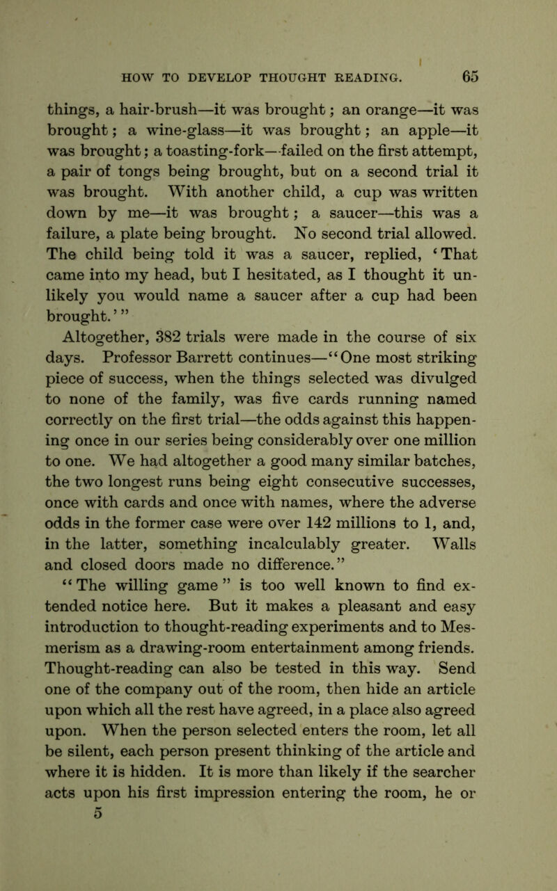things, a hair-brush—it was brought; an orange—it was brought; a wine-glass—it was brought; an apple—it was brought; a toasting-fork—failed on the first attempt, a pair of tongs being brought, but on a second trial it was brought. With another child, a cup was written down by me—it was brought; a saucer—this was a failure, a plate being brought. No second trial allowed. The child being told it was a saucer, replied, ‘That came into my head, but I hesitated, as I thought it un- likely you would name a saucer after a cup had been brought. ’ ” Altogether, 382 trials were made in the course of six days. Professor Barrett continues—“One most striking piece of success, when the things selected was divulged to none of the family, was five cards running named correctly on the first trial—the odds against this happen- ing once in our series being considerably over one million to one. We had altogether a good many similar batches, the two longest runs being eight consecutive successes, once with cards and once with names, where the adverse odds in the former case were over 142 millions to 1, and, in the latter, something incalculably greater. Walls and closed doors made no difference.” “ The willing game ” is too well known to find ex- tended notice here. But it makes a pleasant and easy introduction to thought-reading experiments and to Mes- merism as a drawing-room entertainment among friends. Thought-reading can also be tested in this way. Send one of the company out of the room, then hide an article upon which all the rest have agreed, in a place also agreed upon. When the person selected enters the room, let all be silent, each person present thinking of the article and where it is hidden. It is more than likely if the searcher acts upon his first impression entering the room, he or 5