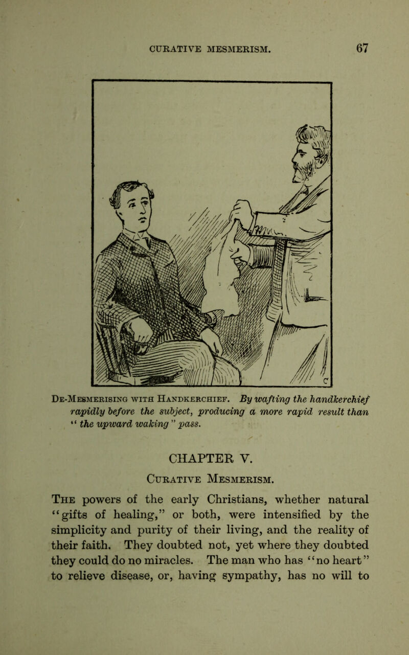 De-Mesmerising with Handkerchief. By wafting the handkerchief rapidly before the subject, producing a more rapid result than “ the upward waking ” pass. CHAPTER V. Curative Mesmerism. The powers of the early Christians, whether natural “gifts of healing,” or both, were intensified by the simplicity and purity of their living, and the reality of their faith. They doubted not, yet where they doubted they could do no miracles. The man who has “no heart ” to relieve disease, or, having sympathy, has no will to