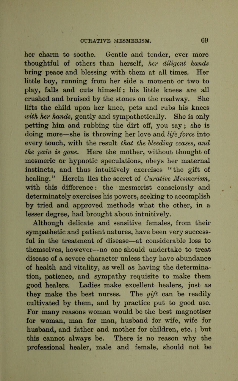 her charm to soothe. Gentle and tender, ever more thoughtful of others than herself, her diligent hands bring peace and blessing with them at all times. Her little boy, running from her side a moment or two to play, falls and cuts himself; his little knees are all crushed and bruised by the stones on the roadway. She lifts the child upon her knee, pets and rubs his knees with her hands, gently and sympathetically. She is only petting him and rubbing the dirt off, you say; she is doing more—she is throwing her love and life force into every touch, with the result that the bleeding ceases, and the pain is gone. Here the mother, without thought of mesmeric or hypnotic speculations, obeys her maternal instincts, and thus intuitively exercises “the gift of healing. ” Herein lies the secret of Curative Mesmerism, with this difference: the mesmerist consciously and determinately exercises his powers, seeking to accomplish by tried and approved methods what the other, in a lesser degree, had brought about intuitively. Although delicate and sensitive females, from their sympathetic and patient natures, have been very success- ful in the treatment of disease—at considerable loss to themselves, however—no one should undertake to treat disease of a severe character unless they have abundance of health and vitality, as well as having the determina- tion, patience, and sympathy requisite to make them good healers. Ladies make excellent healers, just as they make the best nurses. The gift can be readily cultivated by them, and by practice put to good use. For many reasons woman would be the best magnetiser for woman, man for man, husband for wife, wife for husband, and father and mother for children, etc. ; but this cannot always be. There is no reason why the professional healer, male and female, should not be