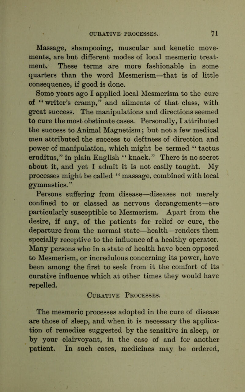 Massage, shampooing, muscular and kenetic move- ments, are but different modes of local mesmeric treat- ment. These terms are more fashionable in some quarters than the word Mesmerism—that is of little consequence, if good is done. Some years ago I applied local Mesmerism to the cure of “writer’s cramp,” and ailments of that class, with great success. The manipulations and directions seemed to cure the most obstinate cases. Personally, I attributed the success to Animal Magnetism; but not a few medical men attributed the success to deftness of direction and power of manipulation, which might be termed “ tactus eruditus,” in plain English “ knack.” There is no secret about it, and yet I admit it is not easily taught. My processes might be called “ massage, combined with local gymnastics. ” Persons suffering from disease—diseases not merely confined to or classed as nervous derangements—are particularly susceptible to Mesmerism. Apart from the desire, if any, of the patients for relief or cure, the departure from the normal state—health—renders them specially receptive to the influence of a healthy operator. Many persons who in a state of health have been opposed to Mesmerism, or incredulous concerning its power, have been among the first to seek from it the comfort of its curative infiuence which at other times they would have repelled. Curative Processes. The mesmeric processes adopted in the cure of disease are those of sleep, and when it is necessary the applica- tion of remedies suggested by the sensitive in sleep, or by your clairvoyant, in the case of and for another patient. In such cases, medicines may be ordered.