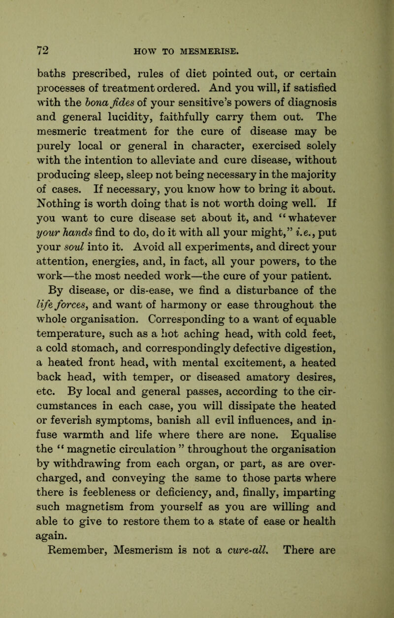 baths prescribed, rules of diet pointed out, or certain processes of treatment ordered. And you will, if satisfied with the hona Jides of your sensitive’s powers of diagnosis and general lucidity, faithfully carry them out. The mesmeric treatment for the cure of disease may be purely local or general in character, exercised solely with the intention to alleviate and cure disease, without producing sleep, sleep not being necessary in the majority of cases. If necessary, you know how to bring it about. Nothing is worth doing that is not worth doing well. If you want to cure disease set about it, and “whatever your hands find to do, do it with all your might,” i.e., put your soul into it. Avoid all experiments, and direct your attention, energies, and, in fact, all your powers, to the work—the most needed work—the cure of your patient. By disease, or dis-ease, we find a disturbance of the life forces, and want of harmony or ease throughout the whole organisation. Corresponding to a want of equable temperature, such as a hot aching head, with cold feet, a cold stomach, and correspondingly defective digestion, a heated front head, with mental excitement, a heated back head, with temper, or diseased amatory desires, etc. By local and general passes, according to the cir- cumstances in each case, you will dissipate the heated or feverish symptoms, banish all evil influences, and in- fuse warmth and life where there are none. Equalise the “ magnetic circulation ” throughout the organisation by withdrawing from each organ, or part, as are over- charged, and conveying the same to those parts where there is feebleness or deficiency, and, finally, imparting such magnetism from yourself as you are willing and able to give to restore them to a state of ease or health again. Remember, Mesmerism is not a cure-all. There are