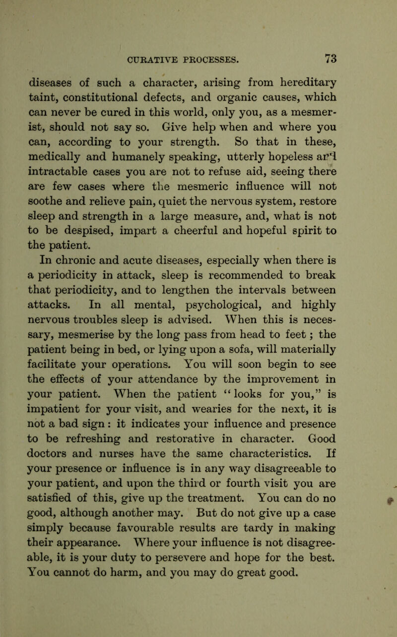 diseases of such a character, arising from hereditary taint, constitutional defects, and organic causes, which can never be cured in this world, only you, as a mesmer- ist, should not say so. Give help when and where you can, according to your strength. So that in these, medically and humanely speaking, utterly hopeless ar'l intractable cases you are not to refuse aid, seeing there are few cases where the mesmeric influence will not soothe and relieve pain, quiet the nervous system, restore sleep and strength in a large measure, and, what is not to be despised, impart a cheerful and hopeful spirit to the patient. In chronic and acute diseases, especially when there is a periodicity in attack, sleep is recommended to break that periodicity, and to lengthen the intervals between attacks. In all mental, psychological, and highly nervous troubles sleep is advised. When this is neces- sary, mesmerise by the long pass from head to feet; the patient being in bed, or lying upon a sofa, will materially facilitate your operations. You will soon begin to see the efiects of your attendance by the improvement in your patient. When the patient “looks for you,” is impatient for your visit, and wearies for the next, it is not a bad sign : it indicates your influence and presence to be refreshing and restorative in character. Good doctors and nurses have the same characteristics. If your presence or influence is in any way disagreeable to your patient, and upon the third or fourth visit you are satisfied of this, give up the treatment. You can do no good, although another may. But do not give up a case simply because favourable results are tardy in making their appearance. Where your influence is not disagree- able, it is your duty to persevere and hope for the best. You cannot do harm, and you may do great good.