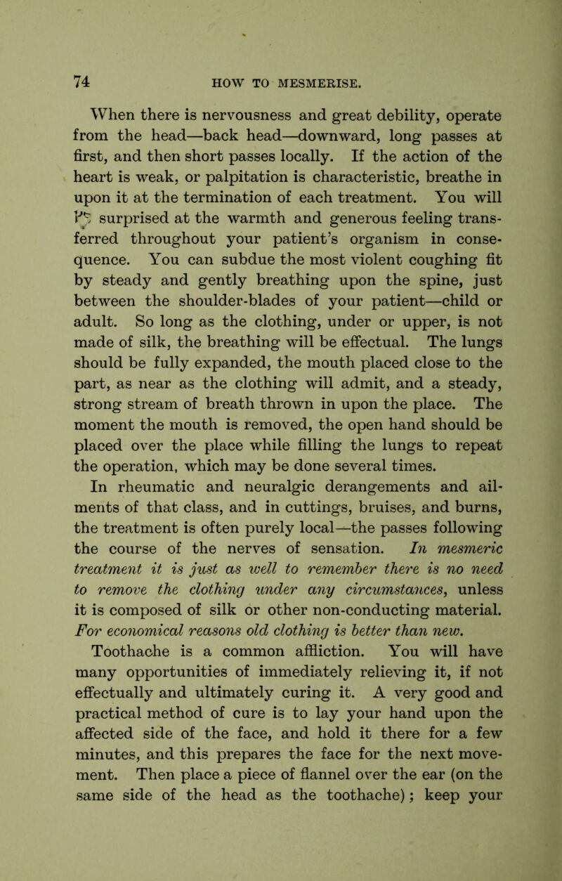 When there is nervousness and great debility, operate from the head—back head—downward, long passes at first, and then short passes locally. If the action of the heart is weak, or palpitation is characteristic, breathe in upon it at the termination of each treatment. You will surprised at the warmth and generous feeling trans- ferred throughout your patient’s organism in conse- quence. You can subdue the most violent coughing fit by steady and gently breathing upon the spine, just between the shoulder-blades of your patient—child or adult. So long as the clothing, under or upper, is not made of silk, the breathing will be effectual. The lungs should be fully expanded, the mouth placed close to the part, as near as the clothing will admit, and a steady, strong stream of breath thrown in upon the place. The moment the mouth is removed, the open hand should be placed over the place while filling the lungs to repeat the operation, which may be done several times. In rheumatic and neuralgic derangements and ail- ments of that class, and in cuttings, bruises, and burns, the treatment is often purely local^the passes following the course of the nerves of sensation. hi mesmeric treatment it is just as well to remember there is no need to remove the clothing under any circumstances, unless it is composed of silk or other non-conducting material. For economical reasons old clothing is better than new. Toothache is a common affliction. You will have many opportunities of immediately relieving it, if not effectually and ultimately curing it. A very good and practical method of cure is to lay your hand upon the affected side of the face, and hold it there for a few minutes, and this prepares the face for the next move- ment. Then place a piece of flannel over the ear (on the same side of the head as the toothache); keep your