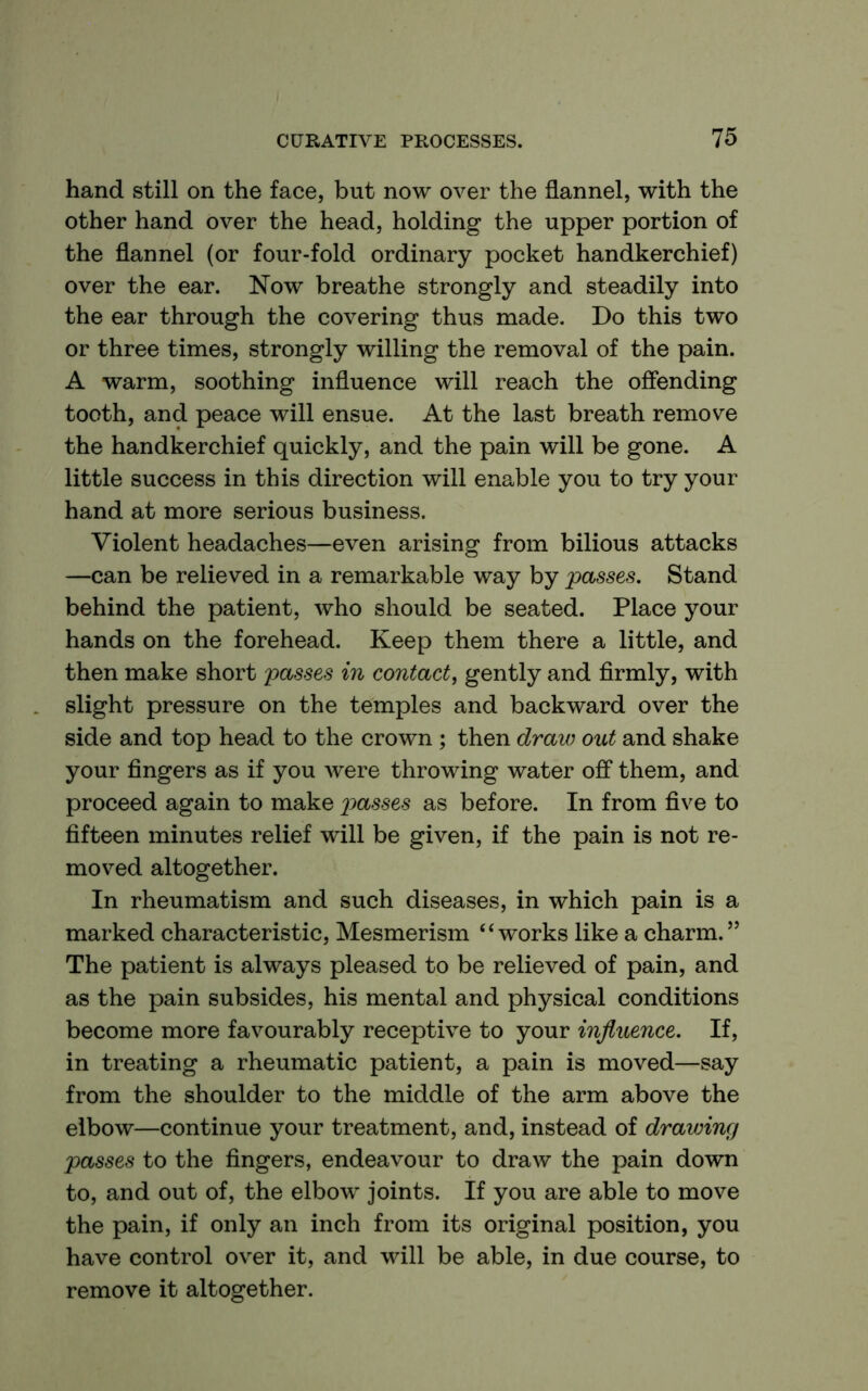 hand still on the face, but now over the flannel, with the other hand over the head, holding the upper portion of the flannel (or four-fold ordinary pocket handkerchief) over the ear. Now breathe strongly and steadily into the ear through the covering thus made. Do this two or three times, strongly willing the removal of the pain. A warm, soothing influence will reach the offending tooth, and peace will ensue. At the last breath remove the handkerchief quickly, and the pain will be gone. A little success in this direction will enable you to try your hand at more serious business. Violent headaches—even arising from bilious attacks —can be relieved in a remarkable way by passes. Stand behind the patient, who should be seated. Place your hands on the forehead. Keep them there a little, and then make short passes in contact^ gently and firmly, with slight pressure on the temples and backward over the side and top head to the crown ; then draw out and shake your fingers as if you were throwing water off them, and proceed again to make passes as before. In from five to fifteen minutes relief will be given, if the pain is not re- moved altogether. In rheumatism and such diseases, in which pain is a marked characteristic. Mesmerism “works like a charm.” The patient is always pleased to be relieved of pain, and as the pain subsides, his mental and physical conditions become more favourably receptive to your influence. If, in treating a rheumatic patient, a pain is moved—say from the shoulder to the middle of the arm above the elbow—continue your treatment, and, instead of drawing passes to the fingers, endeavour to draw the pain down to, and out of, the elbow joints. If you are able to move the pain, if only an inch from its original position, you have control over it, and will be able, in due course, to remove it altogether.