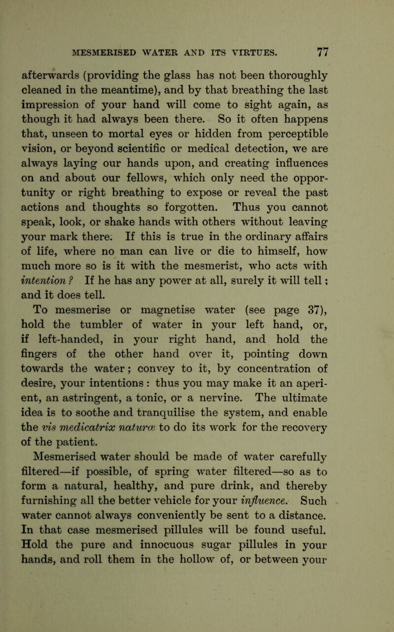 afterwards (providing the glass has not been thoroughly- cleaned in the meantime), and by that breathing the last impression of your hand will come to sight again, as though it had always been there. So it often happens that, unseen to mortal eyes or hidden from perceptible vision, or beyond scientific or medical detection, we are always laying our hands upon, and creating influences on and about our fellows, which only need the oppor- tunity or right breathing to expose or reveal the past actions and thoughts so forgotten. Thus you cannot speak, look, or shake hands with others without leaving your mark there. If this is true in the ordinary affairs of life, where no man can live or die to himself, how much more so is it with the mesmerist, who acts with intention ? If he has any power at all, surely it will tell: and it does tell. To mesmerise or magnetise water (see page 37), hold the tumbler of water in your left hand, or, if left-handed, in your right hand, and hold the fingers of the other hand over it, pointing down towards the water; convey to it, by concentration of desire, your intentions : thus you may make it an aperi- ent, an astringent, a tonic, or a nervine. The ultimate idea is to soothe and tranquilise the system, and enable the vis medicatrix naturae to do its work for the recovery of the patient. Mesmerised water should be made of water carefully filtered—if possible, of spring water filtered—so as to form a natural, healthy, and pure drink, and thereby furnishing all the better vehicle for your influence. Such water cannot always conveniently be sent to a distance. In that case mesmerised pillules will be found useful. Hold the pure and innocuous sugar pillules in your hands, and roll them in the hollow of, or between your