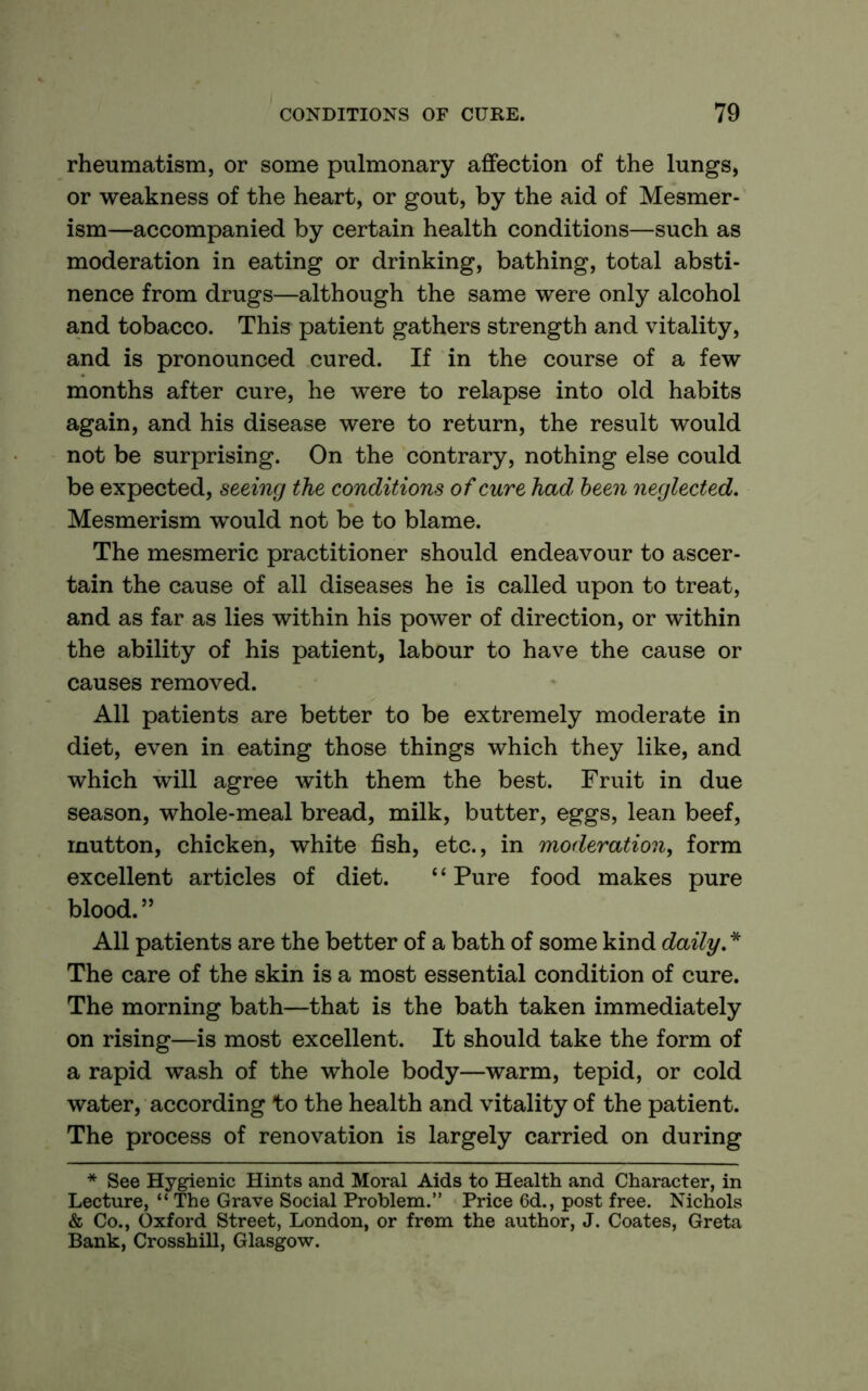 rheumatism, or some pulmonary affection of the lungs, or weakness of the heart, or gout, by the aid of Mesmer- ism—accompanied by certain health conditions—such as moderation in eating or drinking, bathing, total absti- nence from drugs—although the same were only alcohol and tobacco. This patient gathers strength and vitality, and is pronounced cured. If in the course of a few months after cure, he were to relapse into old habits again, and his disease were to return, the result would not be surprising. On the contrary, nothing else could be expected, seeing the conditions of cure had been neglected. Mesmerism would not be to blame. The mesmeric practitioner should endeavour to ascer- tain the cause of all diseases he is called upon to treat, and as far as lies within his power of direction, or within the ability of his patient, labour to have the cause or causes removed. All patients are better to be extremely moderate in diet, even in eating those things which they like, and which will agree with them the best. Fruit in due season, whole-meal bread, milk, butter, eggs, lean beef, mutton, chicken, white fish, etc., in moderation, form excellent articles of diet. “ Pure food makes pure blood. ” All patients are the better of a bath of some kind daily. * The care of the skin is a most essential condition of cure. The morning bath—that is the bath taken immediately on rising—is most excellent. It should take the form of a rapid wash of the whole body—warm, tepid, or cold water, according to the health and vitality of the patient. The process of renovation is largely carried on during * See Hygienic Hints and Moral Aids to Health and Character, in Lecture, “ The Grave Social Problem.” Price 6d., post free. Nichols & Co., Oxford Street, London, or from the author, J. Coates, Greta Bank, Crosshill, Glasgow.