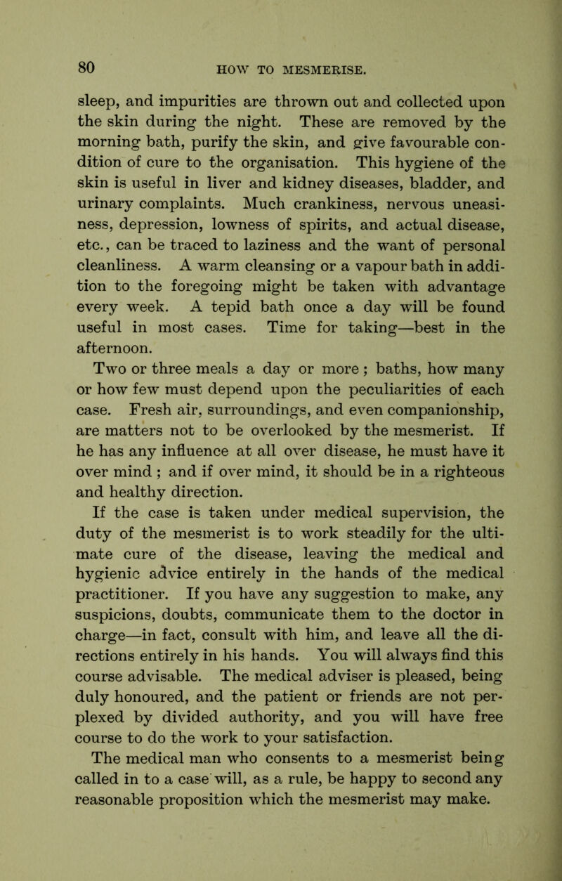 sleep, and impurities are thrown out and collected upon the skin during the night. These are removed by the morning bath, purify the skin, and ffive favourable con- dition of cure to the organisation. This hygiene of the skin is useful in liver and kidney diseases, bladder, and urinary complaints. Much crankiness, nervous uneasi- ness, depression, lowness of spirits, and actual disease, etc., can be traced to laziness and the want of personal cleanliness. A warm cleansing or a vapour bath in addi- tion to the foregoing might be taken with advantage every week. A tepid bath once a day will be found useful in most cases. Time for taking—best in the afternoon. Two or three meals a day or more ; baths, how many or how few must depend upon the peculiarities of each case. Fresh air, surroundings, and even companionship, are matters not to be overlooked by the mesmerist. If he has any influence at all over disease, he must have it over mind ; and if over mind, it should be in a righteous and healthy direction. If the case is taken under medical supervision, the duty of the mesmerist is to work steadily for the ulti- mate cure of the disease, leaving the medical and hygienic advice entirely in the hands of the medical practitioner. If you have any suggestion to make, any suspicions, doubts, communicate them to the doctor in charge—in fact, consult with him, and leave all the di- rections entirely in his hands. You will always find this course advisable. The medical adviser is pleased, being duly honoured, and the patient or friends are not per- plexed by divided authority, and you will have free course to do the work to your satisfaction. The medical man who consents to a mesmerist being called in to a case will, as a rule, be happy to second any reasonable proposition which the mesmerist may make.