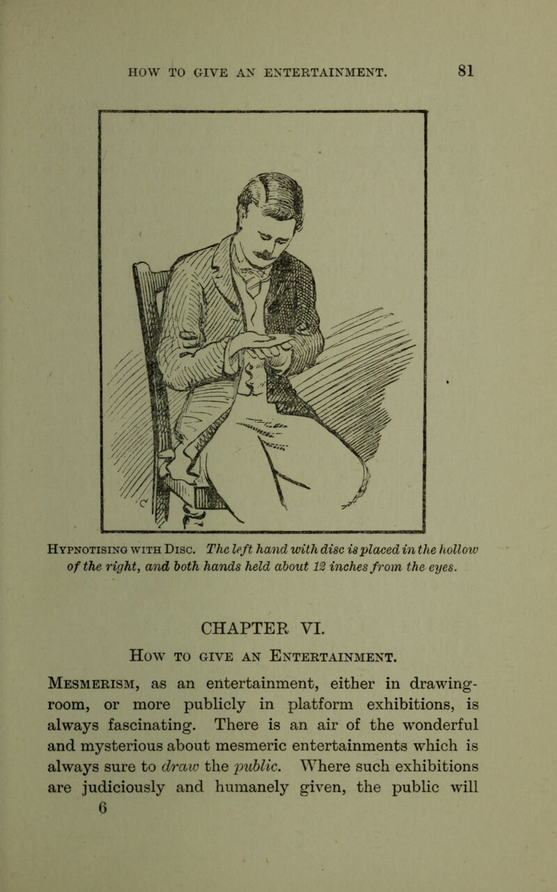 Hypnotising with Disc. The left hand with disc is placed in the hollow of the right, and both hands held about 12 inches from the eyes. CHAPTER VI. How TO GIVE AN ENTERTAINMENT. Mesmerism, as an entertainment, either in drawing- room, or more publicly in platform exhibitions, is always fascinating. There is an air of the wonderful and mysterious about mesmeric entertainment's which is always sure to draw the 'public. Where such exhibitions are judiciously and humanely given, the public will 6