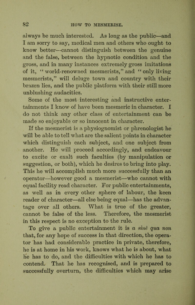 always be much interested. As long as the public—and I am sorry to say, medical men and others who ought to know better—cannot distinguish between the genuine and the false, between the hypnotic condition and the gross, and in many instances extremely gross imitations of it, “world-renowned mesmerists,” and “ only living mesmerists,” will deluge town and country with their brazen lies, and the public platform with their still more unblushing audacities. Some of the most interesting and instructive enter- tainments I know of have been mesmeric in character. I do not think any other class of entertainment can be made so enjoyable or so innocent in character. If the mesmerist is a physiognomist or phrenologist he will be able to tell what are the salient points in character which distinguish each subject, and one subject from another. He will proceed accordingly, and endeavour to excite or exalt such faculties (by manipulation or suggestion, or both), which he desires to bring into play. This he will accomplish much more successfully than an operator—however good a mesmerist—who cannot with equal facility read character. For public entertainments, as well as in every other sphere of labour, the keen reader of character—all else being equal—has the advan- tage over all others. What is true of the greater, cannot be false of the less. Therefore, the mesmerist in this respect is no exception to the rule. To give a public entertainment it is a sine qua non that, for any hope of success in that direction, the opera- tor has had considerable practice in private, therefore, he is at home in his work, knows what he is about, what he has to do, and the difficulties with which he has to contend. That he has recognised, and is prepared to successfully overturn, the difficulties which may arise