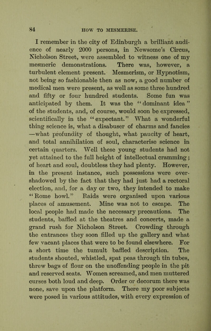 I remember in the city of Edinburgh a brilliant audi- ence of nearly 2000 persons, in Newsome’s Circus, Nicholson Street, were assembled to witness one of my mesmeric demonstrations. There was, however, a turbulent element present. Mesmerism, or Hypnotism, not being so fashionable then as now, a good number of medical men were present, as well as some three hundred and fifty or four hundred students. Some fun was anticipated by them. It was the ‘‘ dominant idea ” of the students, and, of course, would soon be expressed, scientifically in the ‘‘expectant.” What a wonderful thing science is, what a disabuser of charms and fancies —what profundity of thought, what paucity of heart, and total annihilation of soul, characterise science in certain quarters. Well these young students had not yet attained to the full height of intellectual cramming; of heart and soul, doubtless they had plenty. However, in the present instance, such possessions were over- shadowed by the fact that they had just had a rectoral election, and, for a day or two, they intended to make “Rome howl.” Raids were organised upon various places of amusement. Mine was not to escape. The local people had made the necessary precautions. The students, baffled at the theatres and concerts, made a grand rush for Nicholson Street. Crowding through the entrances they soon filled up the gallery and what few vacant places that were to be found elsewhere. For a short time the tumult baffled description. The students shouted, whistled, spat peas through tin tubes, threw bags of flour on the unoffending people in the pit and reserved seats. Women screamed, and men muttered curses both loud and deep. Order or decorum there was none, save upon the platform. There my poor subjects were posed in various attitudes, with every expression of