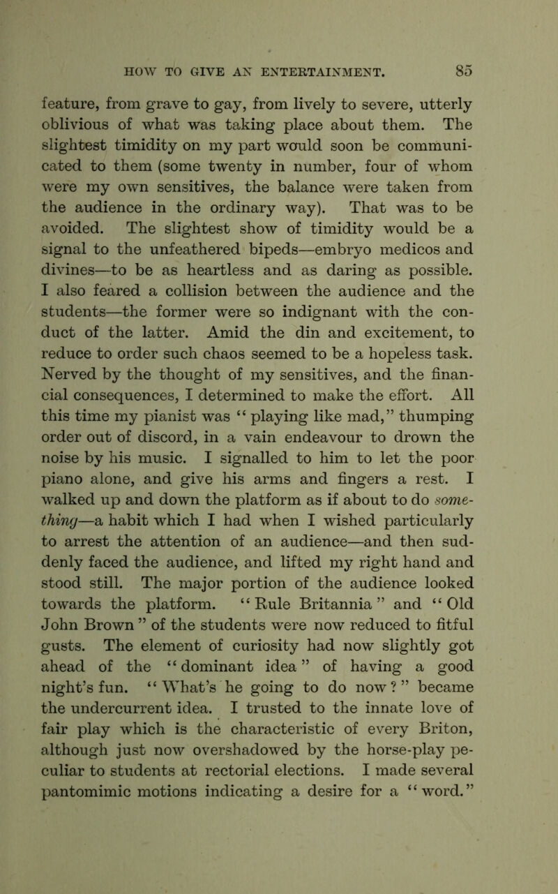 feature, from grave to gay, from lively to severe, utterly oblivious of what was taking place about them. The slightest timidity on my part would soon be communi- cated to them (some twenty in number, four of whom were my own sensitives, the balance were taken from the audience in the ordinary way). That was to be avoided. The slightest show of timidity would be a signal to the unfeathered bipeds—embryo medicos and divines—to be as heartless and as daring as possible. I also feared a collision between the audience and the students—the former were so indignant with the con- duct of the latter. Amid the din and excitement, to reduce to order such chaos seemed to be a hopeless task. Nerved by the thought of my sensitives, and the finan- cial consequences, I determined to make the effort. All this time my pianist was “ playing like mad,” thumping order out of discord, in a vain endeavour to drown the noise by his music. I signalled to him to let the poor piano alone, and give his arms and fingers a rest. I walked up and down the platform as if about to do some- thing—a habit which I had when I wished particularly to arrest the attention of an audience—and then sud- denly faced the audience, and lifted my right hand and stood still. The major portion of the audience looked towards the platform. “Rule Britannia” and “Old John Brown ” of the students were now reduced to fitful gusts. The element of curiosity had now slightly got ahead of the “dominant idea” of having a good night’s fun. “ What ^s he going to do now?” became the undercurrent idea. I trusted to the innate love of fair play which is the characteristic of every Briton, although just now overshadowed by the horse-play pe- culiar to students at rectorial elections. I made several pantomimic motions indicating a desire for a “word.”