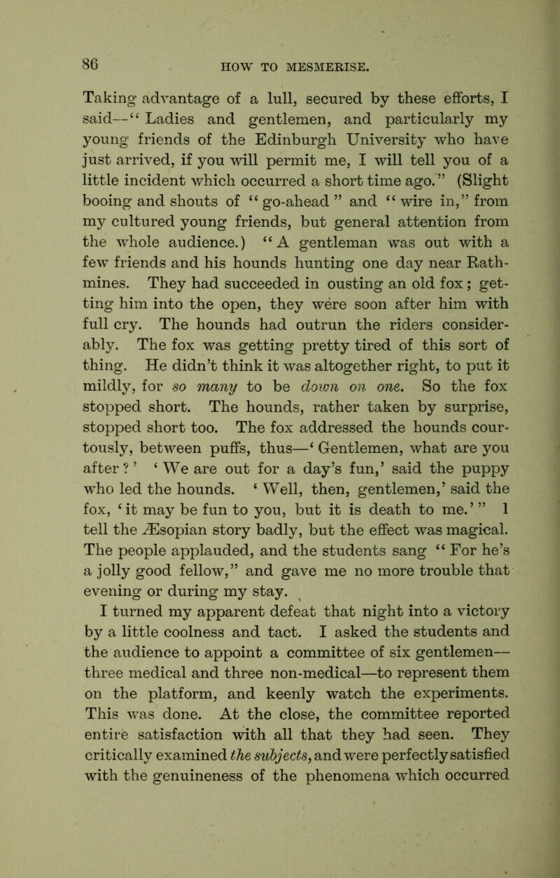 Taking advantage of a lull, secured by these efforts, I said—“ Ladies and gentlemen, and particularly my young friends of the Edinburgh University who have just arrived, if you will permit me, I will tell you of a little incident which occurred a short time ago.” (Slight booing and shouts of go-ahead ” and wire in,” from my cultured young friends, but general attention from the whole audience.) “A gentleman was out with a few friends and his hounds hunting one day near Rath- mines. They had succeeded in ousting an old fox; get- ting him into the open, they were soon after him with full cry. The hounds had outrun the riders consider- ably. The fox was getting pretty tired of this sort of thing. He didn’t think it was altogether right, to put it mildly, for so many to be doion on one. So the fox stopped short. The hounds, rather taken by surprise, stopped short too. The fox addressed the hounds cour- tously, between puffs, thus—‘ Gentlemen, what are you after ? ’ ‘ We are out for a day’s fun, ’ said the puppy who led the hounds. ‘ Well, then, gentlemen,’ said the fox, ‘it may be fun to you, but it is death to me.’ ” 1 tell the ^sopian story badly, but the effect was magical. The people applauded, and the students sang “ For he’s a jolly good fellow,” and gave me no more trouble that evening or during my stay. I turned my apparent defeat that night into a victory by a little coolness and tact. I asked the students and the audience to appoint a committee of six gentlemen— three medical and three non-medical—to represent them on the platform, and keenly watch the experiments. This was done. At the close, the committee reported entire satisfaction with all that they had seen. They critically examined the subjects, and were perfectly satisfied with the genuineness of the phenomena which occurred