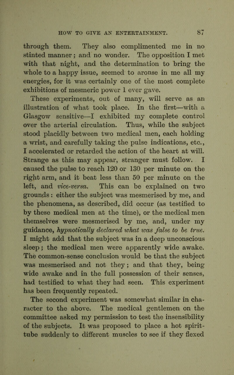 through them. They also complimented me in no stinted manner; and no wonder. The opposition I met with that night, and the determination to bring the whole to a happy issue, seemed to arouse in me all my energies, for it was certainly one of the most complete exhibitions of mesmeric power 1 ever gave. These experiments, out of many, will serve as an illustration of what took place. In the first—with a Glasgow sensitive—I exhibited my complete control over the arterial circulation. Thus, while the subject stood placidly between two medical men, each holding a wrist, and carefully taking the pulse indications, etc., I accelerated or retarded the action of the heart at will. Strange as this may appear, stranger must follow. I caused the pulse to reach 120 or 130 per minute on the right arm, and it beat less than 50 per minute on the left, and vice-versa. This can be explained on two grounds : either the subject was mesmerised by me, and the phenomena, as described, did occur (as testified to by these medical men at the time), or the medical men themselves were mesmerised by me, and, under my guidance, hypnotically declared what was false to he true. I might add that the subject was in a deep unconscious sleep; the medical men were apparently wide awake. The common-sense conclusion would be that the subject was mesmerised and not they; and that they, being wide awake and in the full possession of their senses, had testified to what they had seen. This experiment has been frequently repeated. The second experiment was somewhat similar in cha- racter to the above. The medical gentlemen on the committee asked my permission to test the insensibility of the subjects. It was proposed to place a hot spirit- tube suddenly to different muscles to see if they flexed