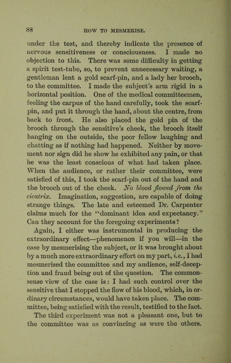 under the test, and thereby indicate the presence of nervous sensitiveness or consciousness. I made no objection to this. There was some difficulty in getting a spirit test-tube, so, to prevent unnecessary waiting, a gentleman lent a gold scarf-pin, and a lady her brooch, to the committee. I made the subject’s arm rigid in a horizontal position. One of the medical committeemen, feeling the carpus of the hand carefully, took the scarf- pin, and put it through the hand, about the centre, from back to front. He also placed the gold pin of the brooch through the sensitive’s cheek, the brooch itself hanging on the outside, the poor fellow laughing and chatting as if nothing had happened. Neither by move- ment nor sign did he show he exhibited any pain, or that he was the least conscious of what had taken place. When the audience, or rather their committee, were satisfied of this, I took the scarf-pin out of the hand and the brooch out of the cheek. No hlood flowed from the cicatrix. Imagination, suggestion, are capable of doing strange things. The late and esteemed Dr. Carpenter claims much for the “dominant idea and expectancy.” Can they account for the foregoing experiments ? Again, I either was instrumental in producing the extraordinary efiect—phenomenon if you will—in the case by mesmerising the subject, or it was brought about by a much more extraordinary effort on my part, ^.e., I had mesmerised the committee and my audience, self-decep- tion and fraud being out of the question. The common- sense view of the case is: I had such control over the sensitive that I stopped the fiow of his blood, which, in or- dinary circumstances, would have taken place. The com- mittee, being satisfied with the result, testified to the fact. The third experiment was not a pleasant one, but to the committee was as convincing as were the others.