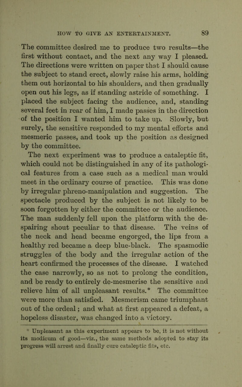 The committee desired me to produce two results—the first without contact, and the next any way I pleased. The directions were written on paper tha t I should cause the subject to stand erect, slowly raise his arms, holding them out horizontal to his shoulders, and then gradually open out his legs, as if standing astride of something. I placed the subject facing the audience, and, standing several feet in rear of him, I made passes in the direction of the position I wanted him to take up. Slowly, but surely, the sensitive responded to my mental efforts and mesmeric passes, and took up the position as designed by the committee. The next experiment was to produce a cataleptic fit, which could not be distinguished in any of its pathologi- cal features from a case such as a medical man would meet in the ordinary course of practice. This was done by irregular phreno-manipulation and suggestion. The spectacle produced by the subject is not likely to be soon forgotten by either the committee or the audience. The man suddenly fell upon the platform with the de- spairing shout peculiar to that disease. The veins of the neck and head became engorged, the lips from a healthy red became a deep blue-black. The spasmodic struggles of the body and the irregular action of the heart confirmed the processes of the disease. I watched the case narrowly, so as not to prolong the condition, and be ready to entirely de-mesmerise the sensitive and relieve him of all unpleasant results.* The committee were more than satisfied. Mesmerism came triumphant out of the ordeal; and what at first appeared a defeat, a hopeless disaster, was changed into a victory. * Unpleasant as this experiment appears to be, it is not without its modicum of good—viz., the same methods adopted to stay its progress will arrest and finally cure cataleptic fits, etc.