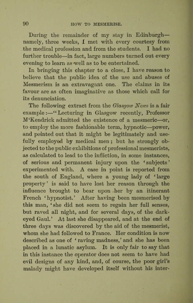 During the remainder of my stay in Edinburgh— namely, three weeks, I met with every courtesy from the medical profession and from the students. I had no further trouble—in fact, large numbers turned out every evening to learn as *well as to be entertained. In bringing this chapter to a close, I have reason to believe that the public idea of the use and abuses of Mesmerism is an extravagant one. The claims in its favour are as often imaginative as those which call for its denunciation. The following extract from the Glasgow News is a fair example:—“Lecturing in Glasgow recently. Professor M‘Kendrick admitted the existence of a mesmeric—or, to employ the more fashionable term, hypnotic—power, and pointed out that it might be legitimately and use- fully employed by medical men; but he strongly ob- jected to the public exhibitions of professional mesmerists, as calculated to lead to the infliction, in some instances, of serious and permanent injury upon the ‘ subjects ’ experimented with. A case in point is reported from the south of England, where a young lady of ‘large property’ is said to have lost her reason through the influence brought to bear upon her by an itinerant French ‘ hypnotist. ’ After having been mesmerised by this man, ‘she did not seem to regain her full senses, but raved all night, and for several days, of the dark- eyed Gaul. ’ At last she disappeared, and at the end of three days was discovered by the aid of the mesmerist, whom she had followed to France. Her condition is now described as one of ‘ raving madness, ’ and she has been placed in a lunatic asylum. It is only fair to say that in this instance the operator does not seem to have had evil designs of any kind, and, of course, the poor girl’s malady might have developed itself without his inter-