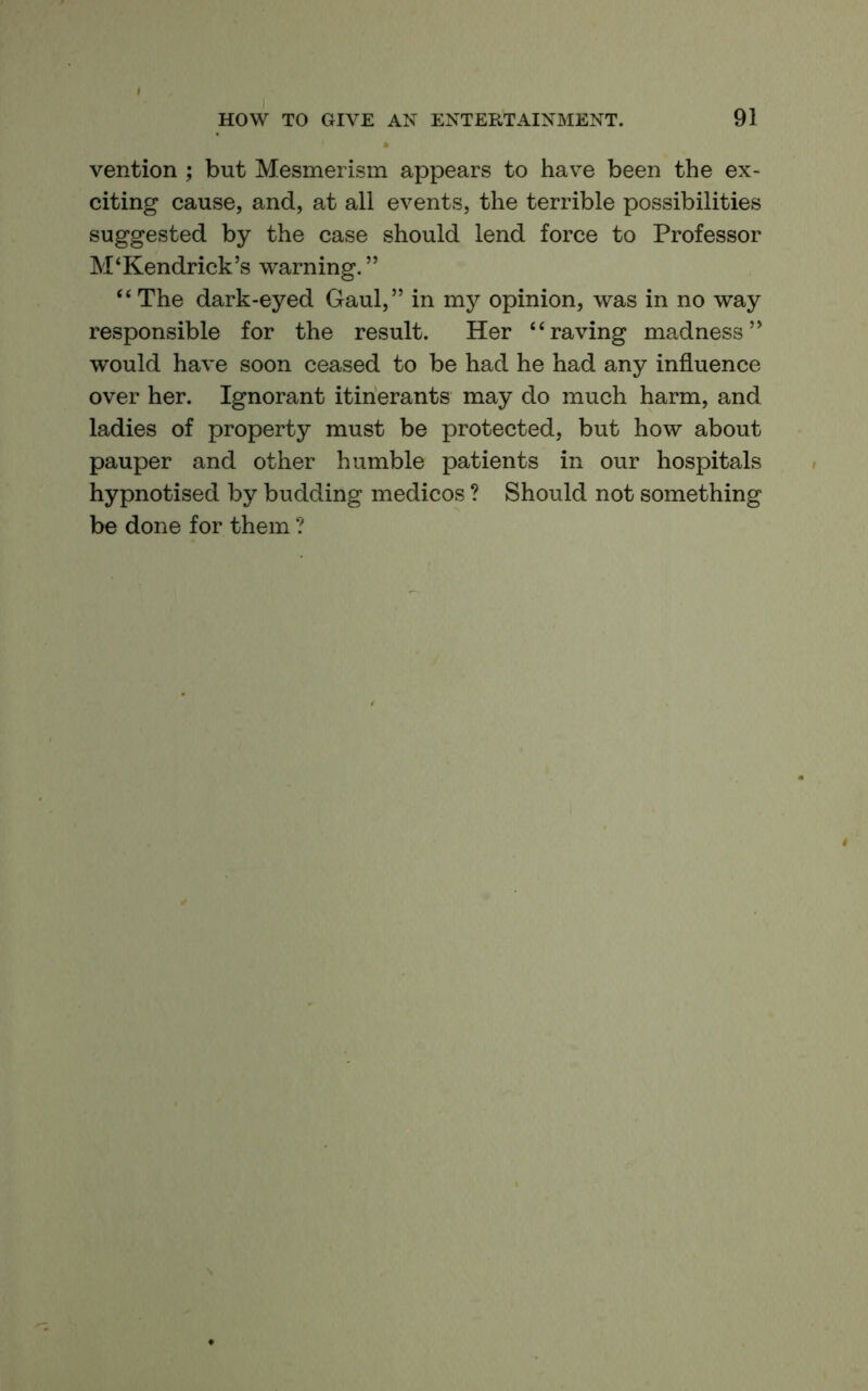 vention ; but Mesmerism appears to have been the ex- citing cause, and, at all events, the terrible possibilities suggested by the case should lend force to Professor M‘Kendrick’s warning.” “ The dark-eyed Gaul,” in my opinion, was in no way responsible for the result. Her “raving madness” would have soon ceased to be had he had any influence over her. Ignorant itinerants may do much harm, and ladies of property must be protected, but how about pauper and other humble patients in our hospitals hypnotised by budding medicos ? Should not something be done for them ?