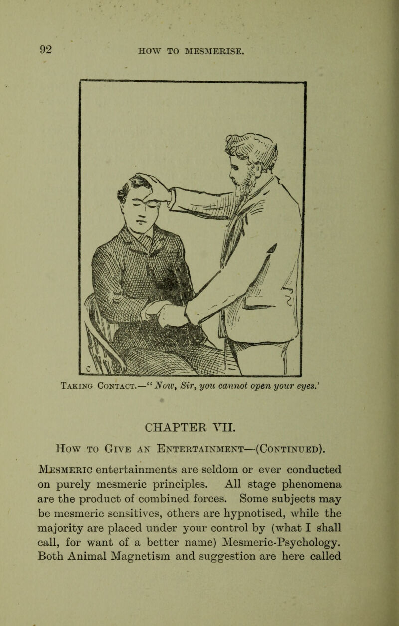 Taking Contact.—“ Now^ Sir, you cannot open your eyes.' CHAPTER VII. How TO Give an Entertainment—(Continued). Mesmeric entertainments are seldom or ever conducted on purely mesmeric principles. All stage phenomena are the product of combined forces. Some subjects may be mesmeric sensitives, others are hypnotised, while the majority are placed under your control by (what I shall call, for want of a better name) Mesmeric-Psychology. Both Animal Magnetism and suggestion are here called