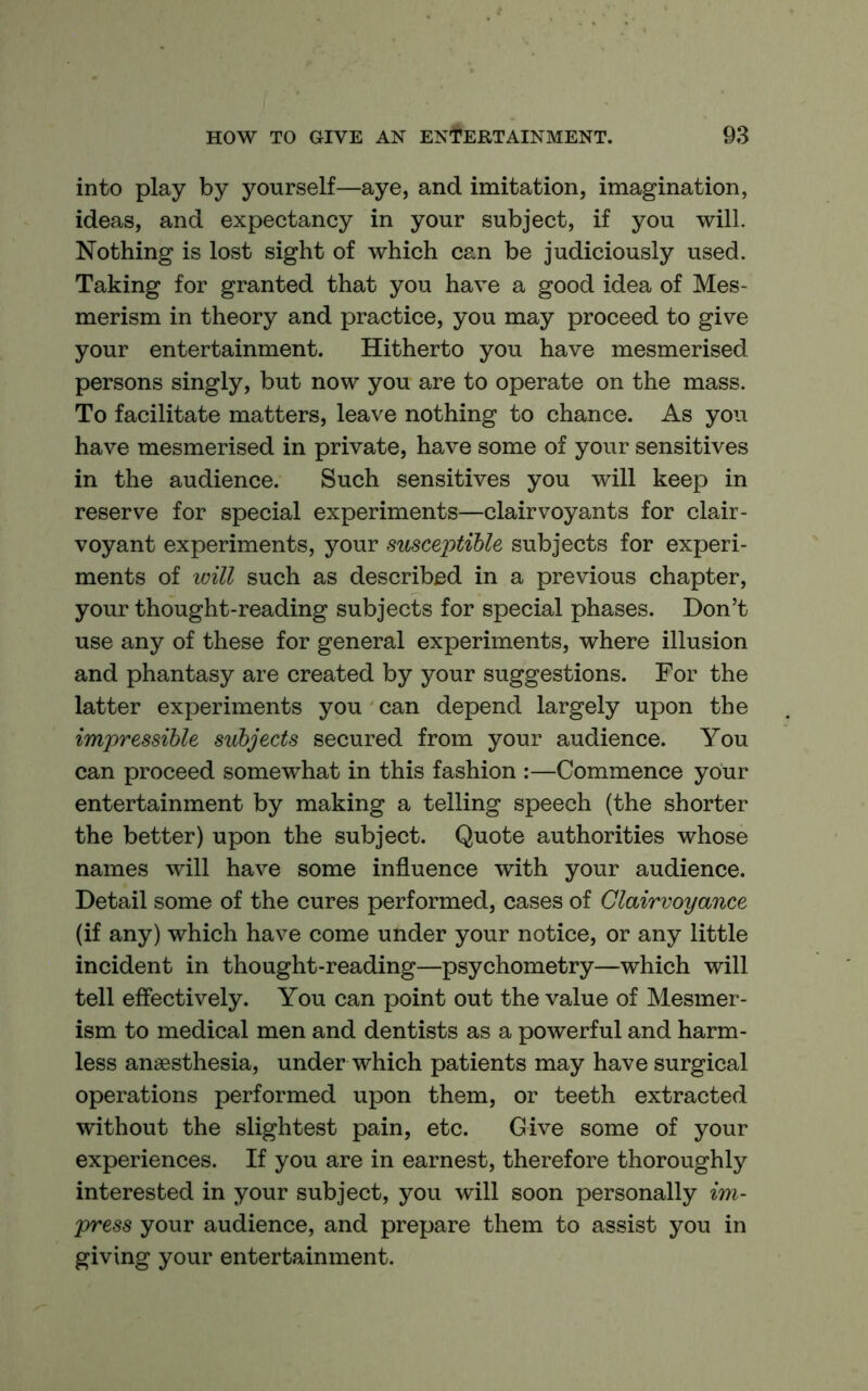 into play by yourself—aye, and imitation, imagination, ideas, and expectancy in your subject, if you will. Nothing is lost sight of which can be judiciously used. Taking for granted that you have a good idea of Mes- merism in theory and practice, you may proceed to give your entertainment. Hitherto you have mesmerised persons singly, but now you are to operate on the mass. To facilitate matters, leave nothing to chance. As you have mesmerised in private, have some of your sensitives in the audience. Such sensitives you will keep in reserve for special experiments—clairvoyants for clair- voyant experiments, your susceptible subjects for experi- ments of will such as described in a previous chapter, your thought-reading subjects for special phases. Don’t use any of these for general experiments, where illusion and phantasy are created by your suggestions. For the latter experiments you can depend largely upon the impressible subjects secured from your audience. You can proceed somewhat in this fashion :—Commence your entertainment by making a telling speech (the shorter the better) upon the subject. Quote authorities whose names will have some influence with your audience. Detail some of the cures performed, cases of Clairvoyance (if any) which have come under your notice, or any little incident in thought-reading—psychometry—which will tell effectively. You can point out the value of Mesmer- ism to medical men and dentists as a powerful and harm- less anaesthesia, under which patients may have surgical operations performed upon them, or teeth extracted without the slightest pain, etc. Give some of your experiences. If you are in earnest, therefore thoroughly interested in your subject, you will soon personally im- press your audience, and prepare them to assist you in giving your entertainment.